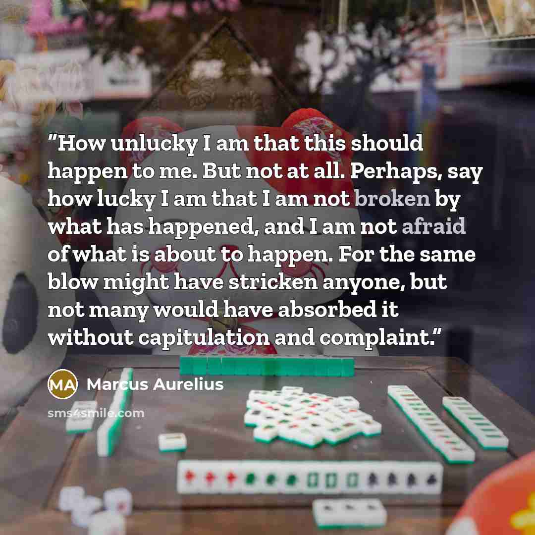 “How unlucky I am that this should happen to me. But not at all. Perhaps, say how lucky I am that I am not broken by what has happened, and I am not afraid of what is about to happen. For the same blow might have stricken anyone, but not many would have absorbed it without capitulation and complaint.” quote by Marcus Aurelius