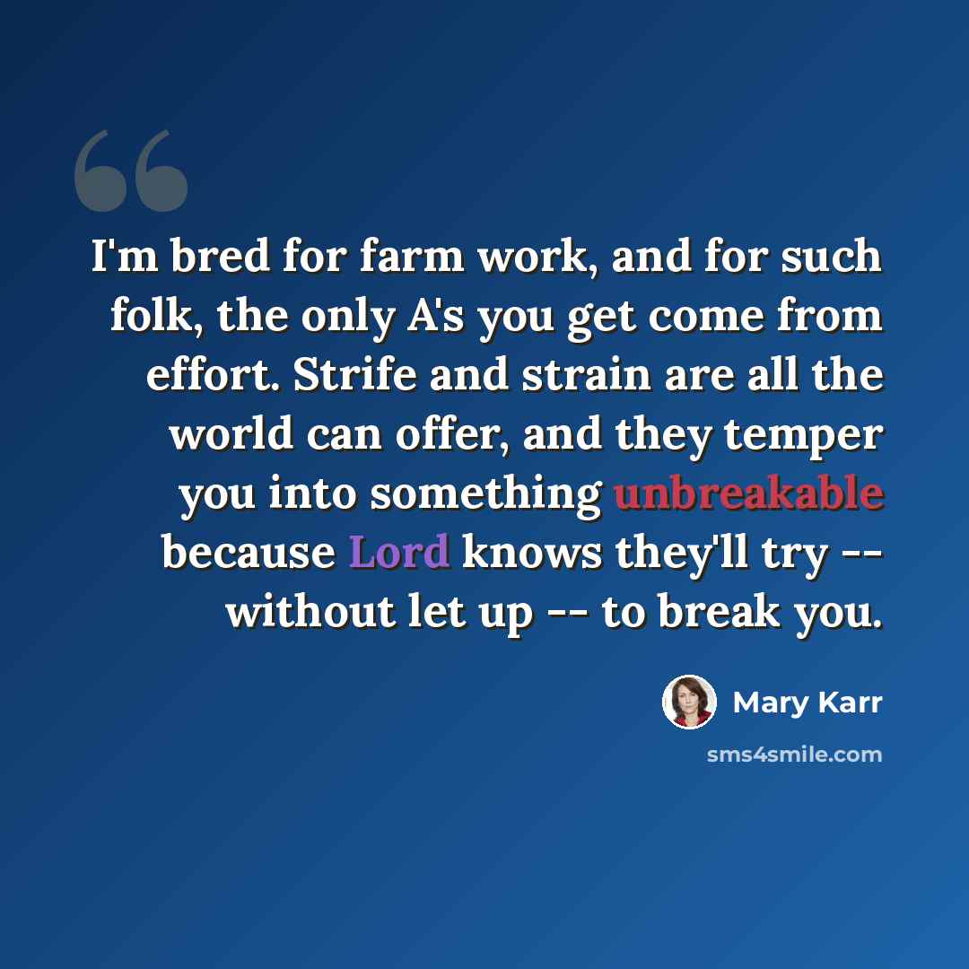 “I'm bred for farm work, and for such folk, the only A's you get come from effort. Strife and strain are all the world can offer, and they temper you into something unbreakable because Lord knows they'll try -- without let up -- to break you.” quote by Mary Karr