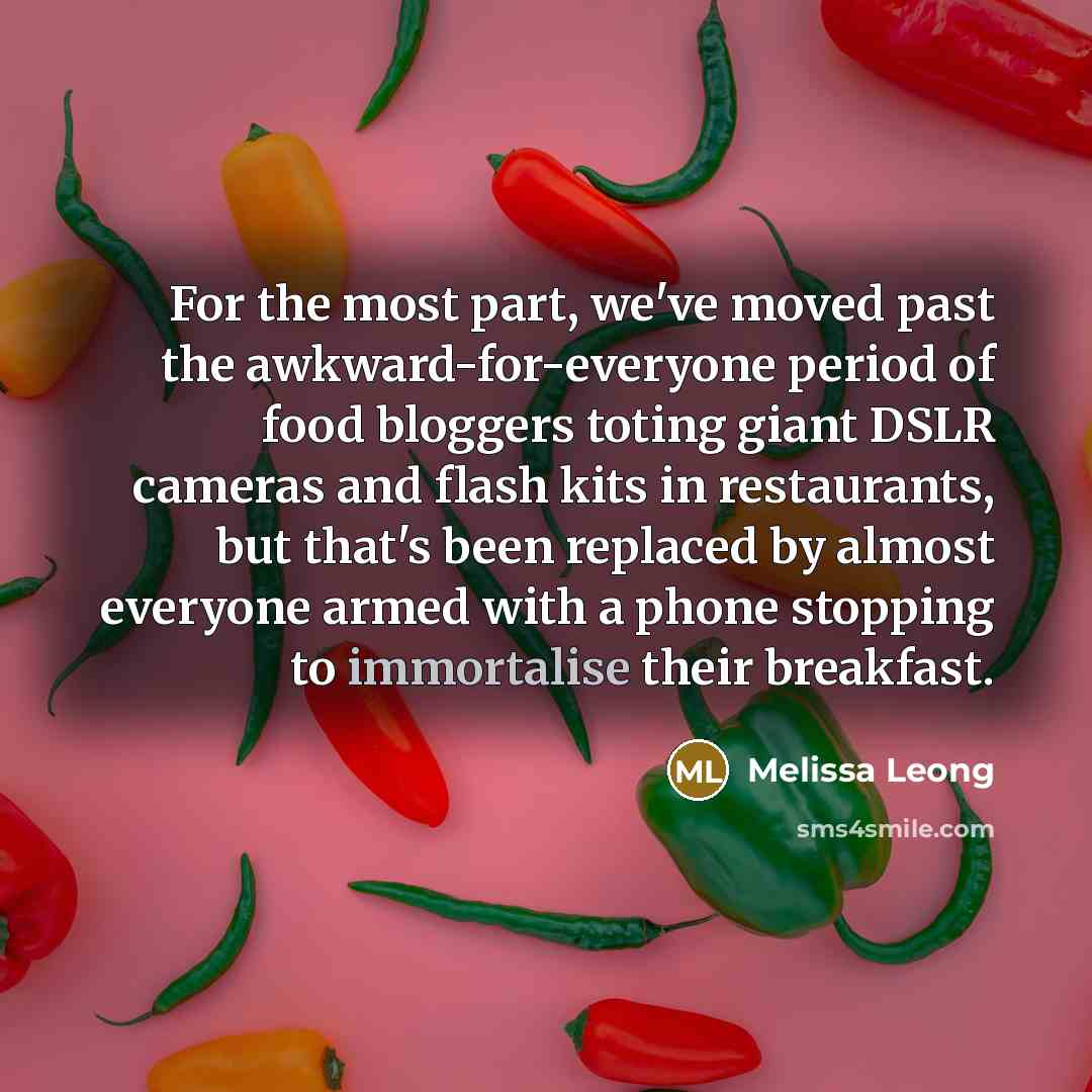 “For the most part, we've moved past the awkward-for-everyone period of food bloggers toting giant DSLR cameras and flash kits in restaurants, but that's been replaced by almost everyone armed with a phone stopping to immortalise their breakfast.” quote by Melissa Leong