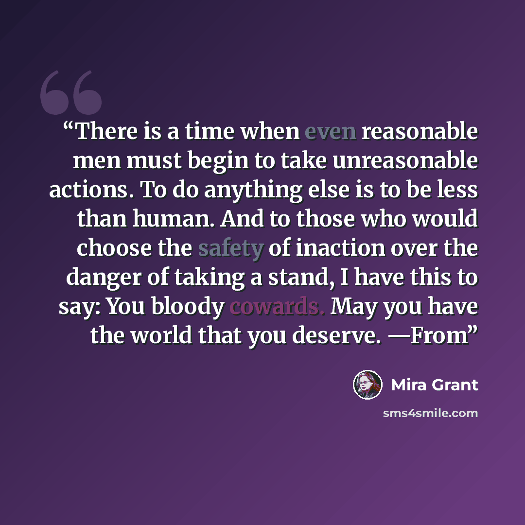 “There is a time when even reasonable men must begin to take unreasonable actions. To do anything else is to be less than human. And to those who would choose the safety of inaction over the danger of taking a stand, I have this to say: You bloody cowards. May you have the world that you deserve…” quote by Mira Grant