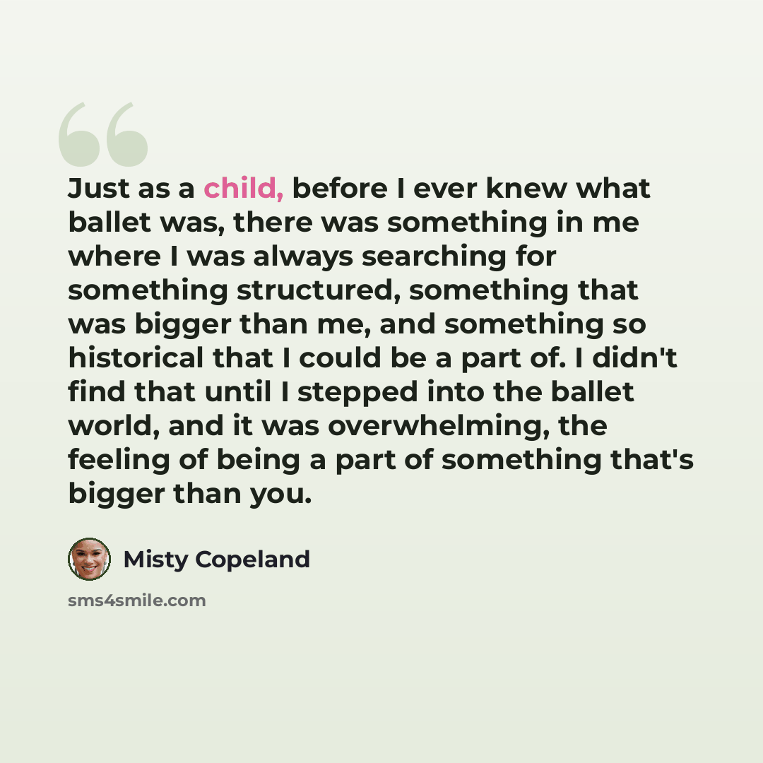 “Just as a child, before I ever knew what ballet was, there was something in me where I was always searching for something structured, something that was bigger than me, and something so historical that I could be a part of. I didn't find that until I stepped into the ballet world, and it was…” quote by Misty Copeland