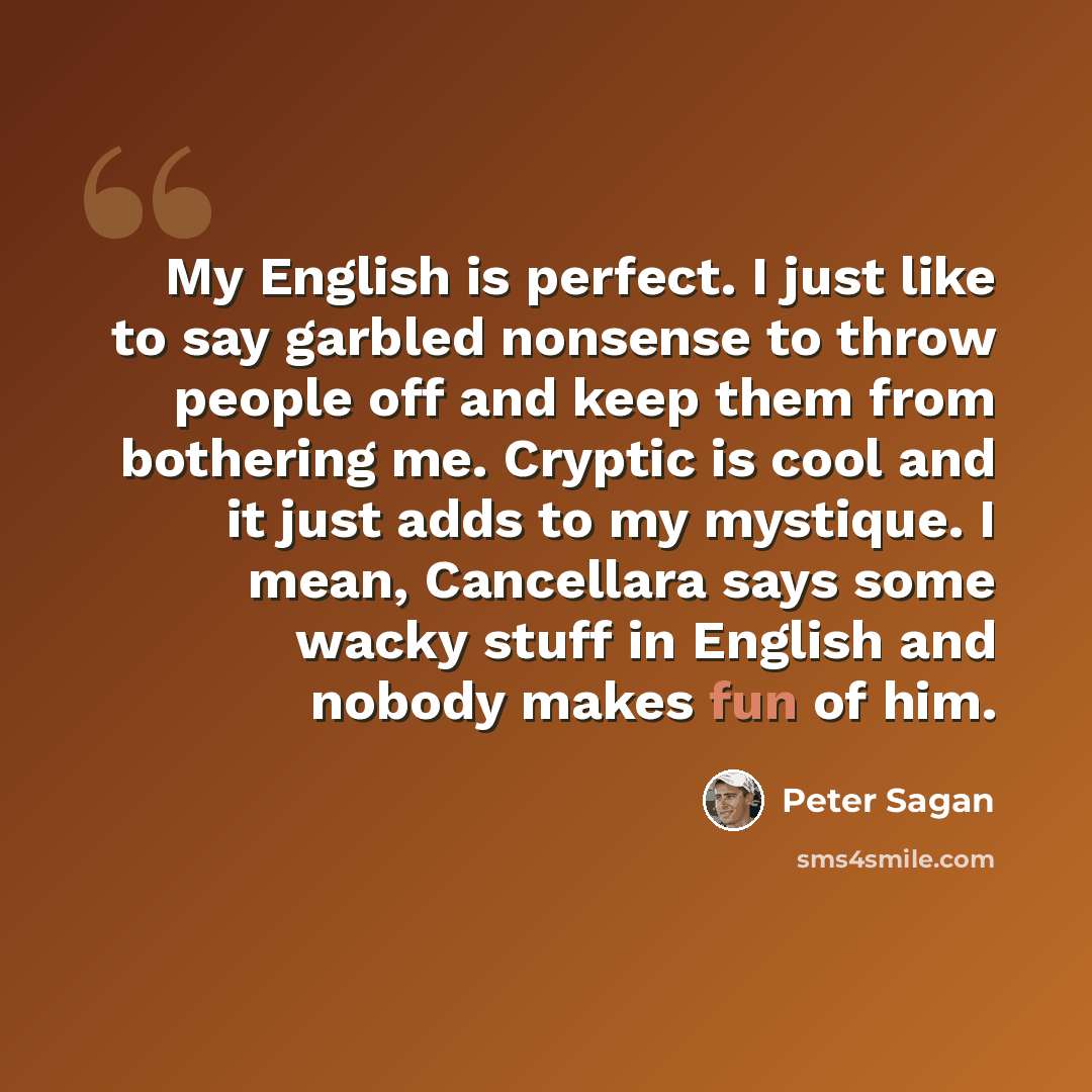 “My English is perfect. I just like to say garbled nonsense to throw people off and keep them from bothering me. Cryptic is cool and it just adds to my mystique. I mean, Cancellara says some wacky stuff in English and nobody makes fun of him.” quote by Peter Sagan