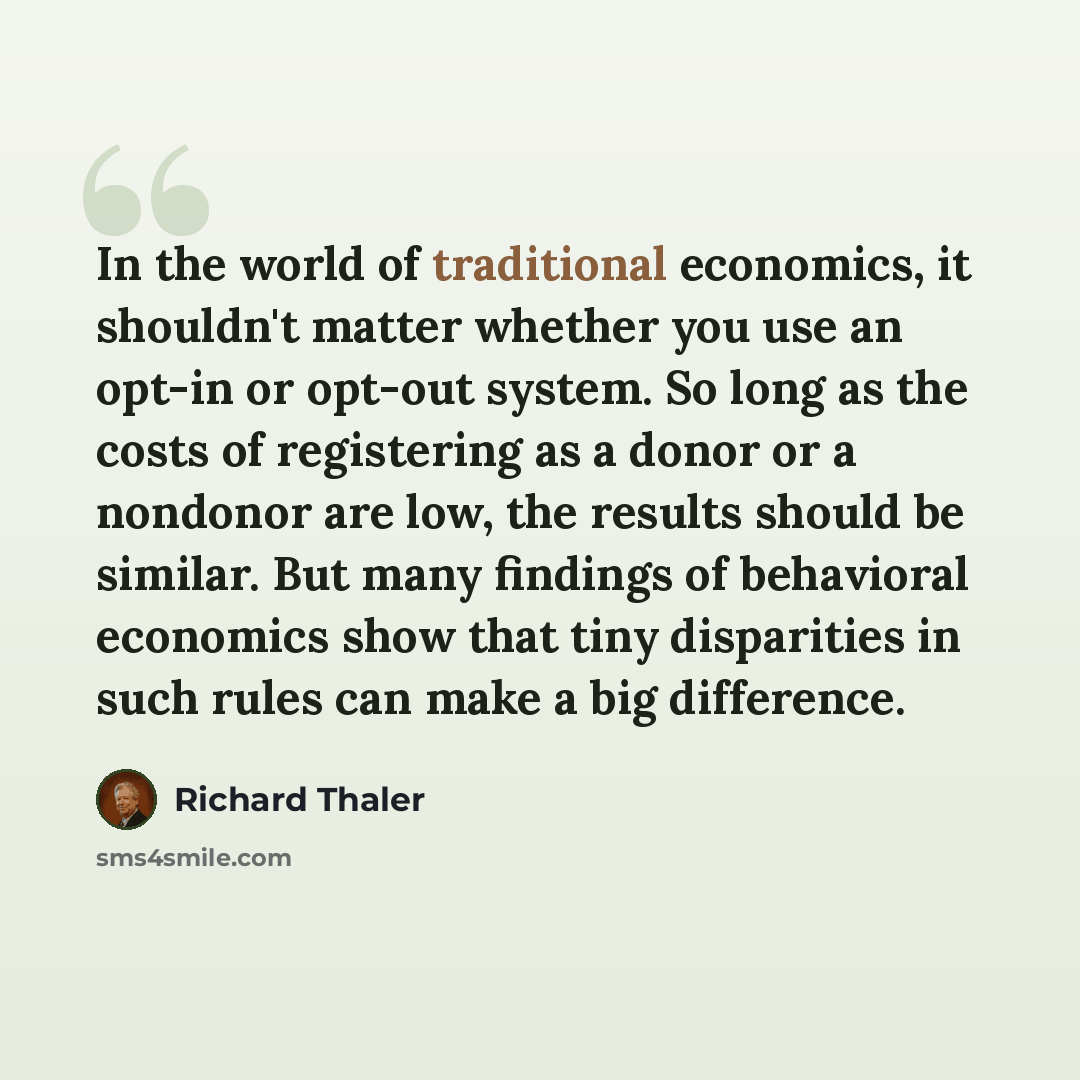 “In the world of traditional economics, it shouldn't matter whether you use an opt-in or opt-out system. So long as the costs of registering as a donor or a nondonor are low, the results should be similar. But many findings of behavioral economics show that tiny disparities in such rules can make a…” quote by Richard Thaler
