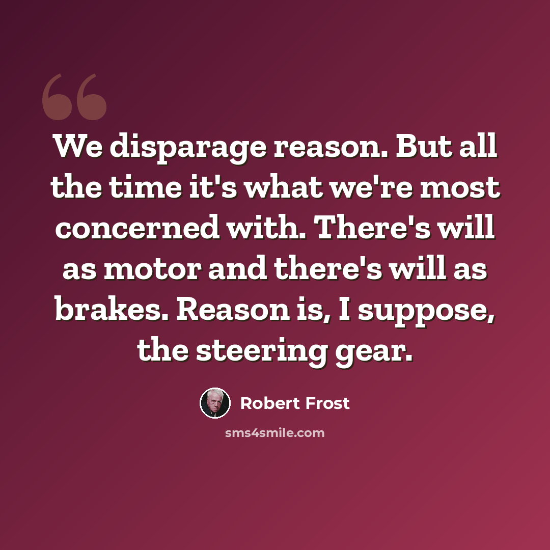 “We disparage reason. But all the time it's what we're most concerned with. There's will as motor and there's will as brakes. Reason is, I suppose, the steering gear.” quote by Robert Frost