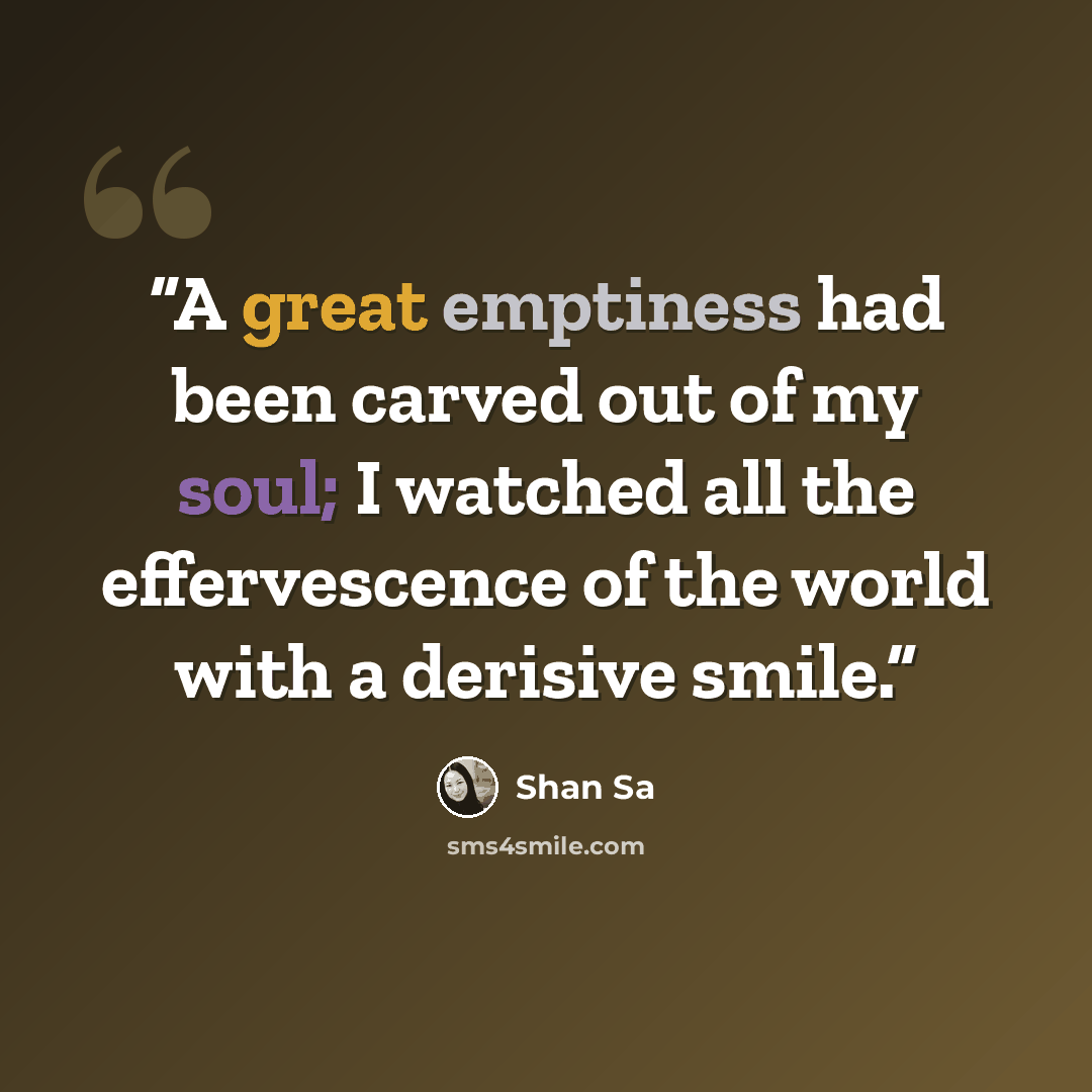 “A great emptiness had been carved out of my soul; I watched all the effervescence of the world with a derisive smile.” quote by Shan Sa