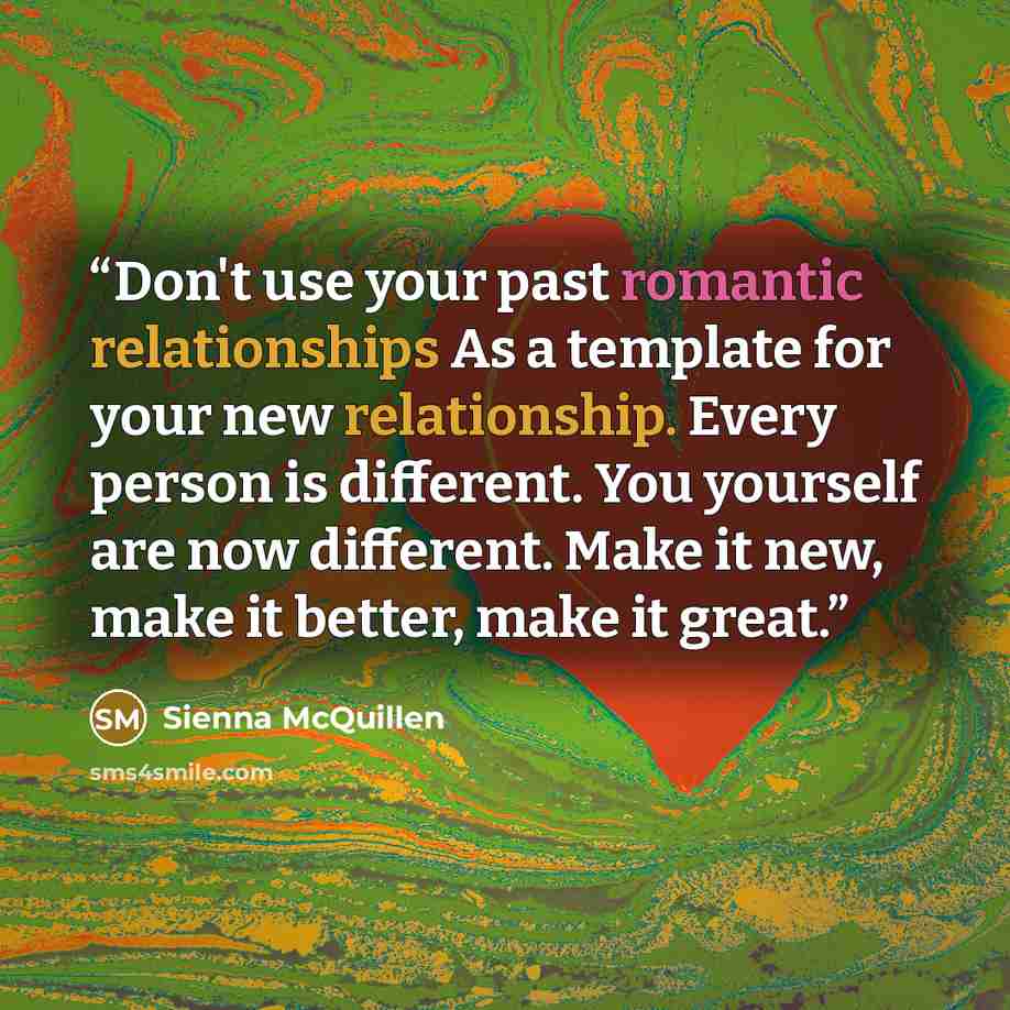 “Don't use your past romantic relationships As a template for your new relationship. Every person is different. You yourself are now different. Make it new, make it better, make it great.” quote by Sienna McQuillen