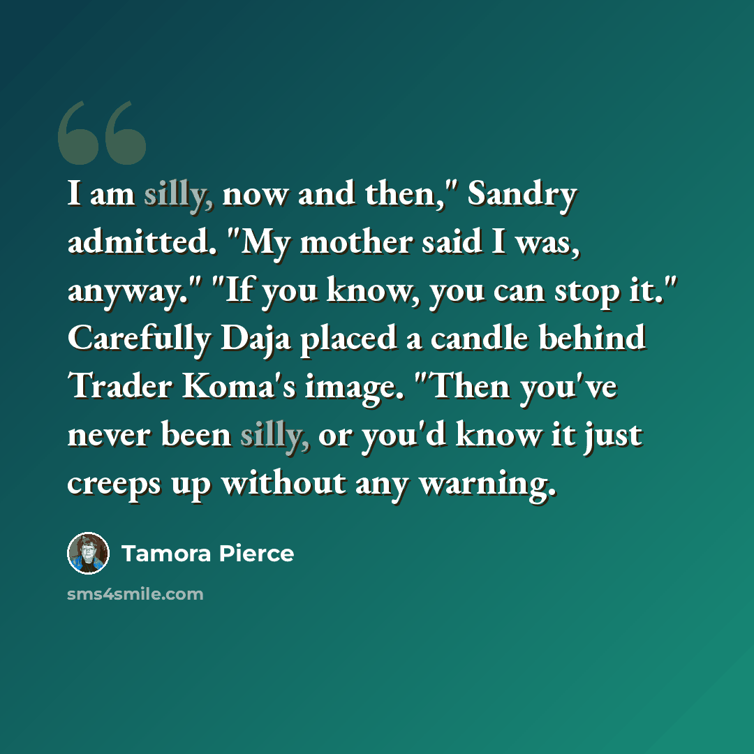 “I am silly, now and then," Sandry admitted. "My mother said I was, anyway." "If you know, you can stop it." Carefully Daja placed a candle behind Trader Koma's image. "Then you've never been silly, or you'd know it just creeps up without any warning.” quote by Tamora Pierce