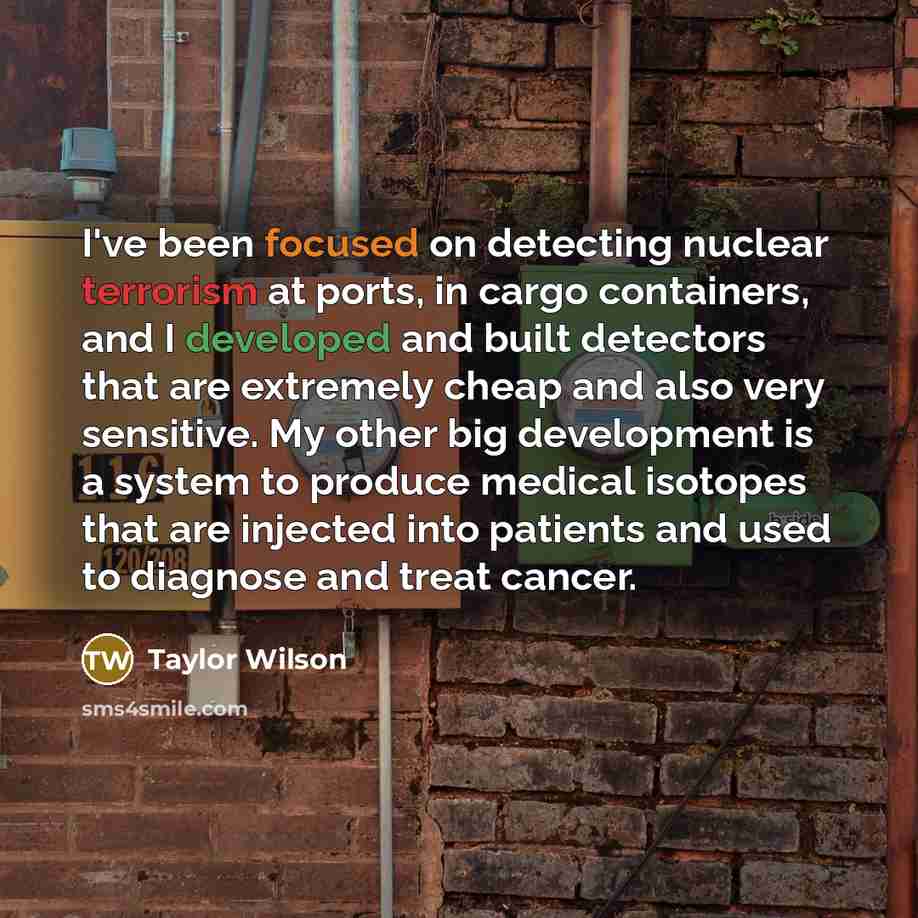 “I've been focused on detecting nuclear terrorism at ports, in cargo containers, and I developed and built detectors that are extremely cheap and also very sensitive. My other big development is a system to produce medical isotopes that are injected into patients and used to diagnose and treat…” quote by Taylor Wilson