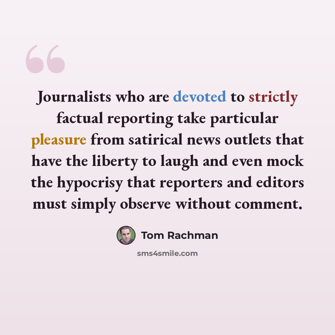 “Journalists who are devoted to strictly factual reporting take particular pleasure from satirical news outlets that have the liberty to laugh and even mock the hypocrisy that reporters and editors must simply observe without comment.” quote by Tom Rachman