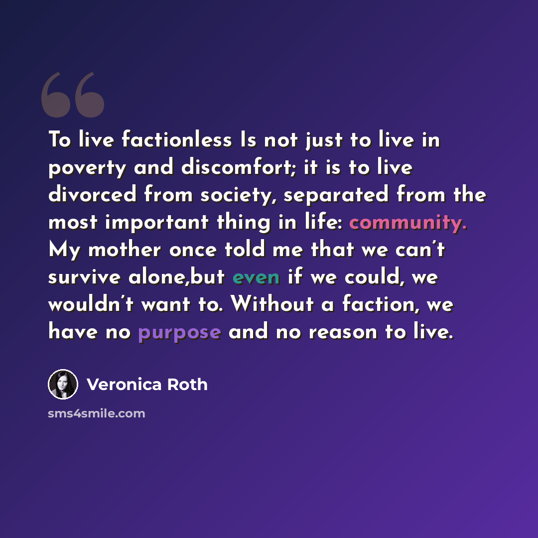 “To live factionless Is not just to live in poverty and discomfort; it is to live divorced from society, separated from the most important thing in life: community. My mother once told me that we can’t survive alone,but even if we could, we wouldn’t want to. Without a faction, we have no purpose…” quote by Veronica Roth