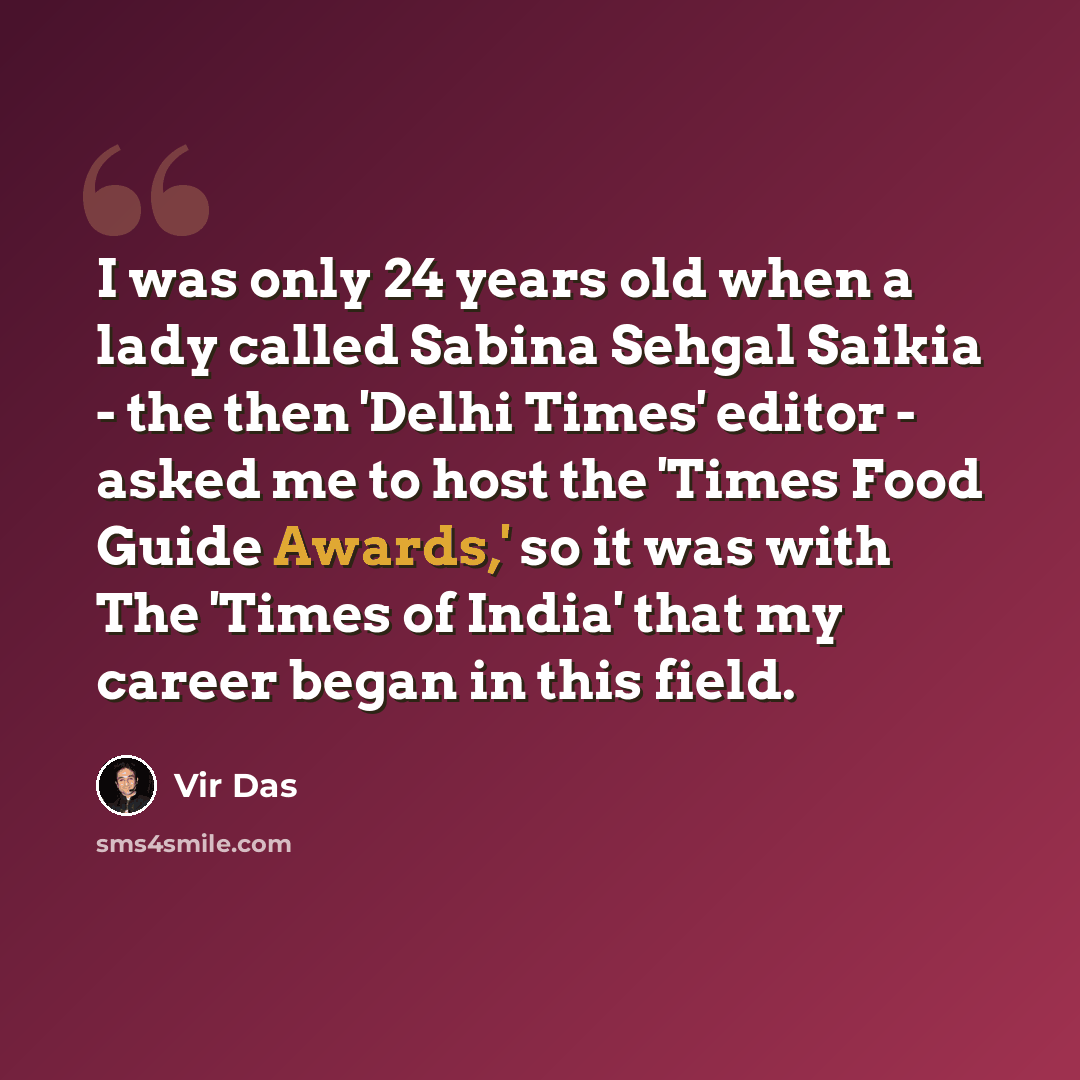 “I was only 24 years old when a lady called Sabina Sehgal Saikia - the then 'Delhi Times' editor - asked me to host the 'Times Food Guide Awards,' so it was with The 'Times of India' that my career began in this field.” quote by Vir Das
