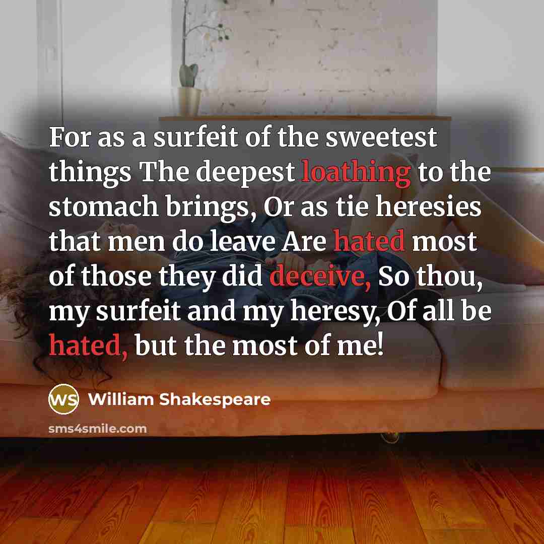 “For as a surfeit of the sweetest things The deepest loathing to the stomach brings, Or as tie heresies that men do leave Are hated most of those they did deceive, So thou, my surfeit and my heresy, Of all be hated, but the most of me!” quote by William Shakespeare