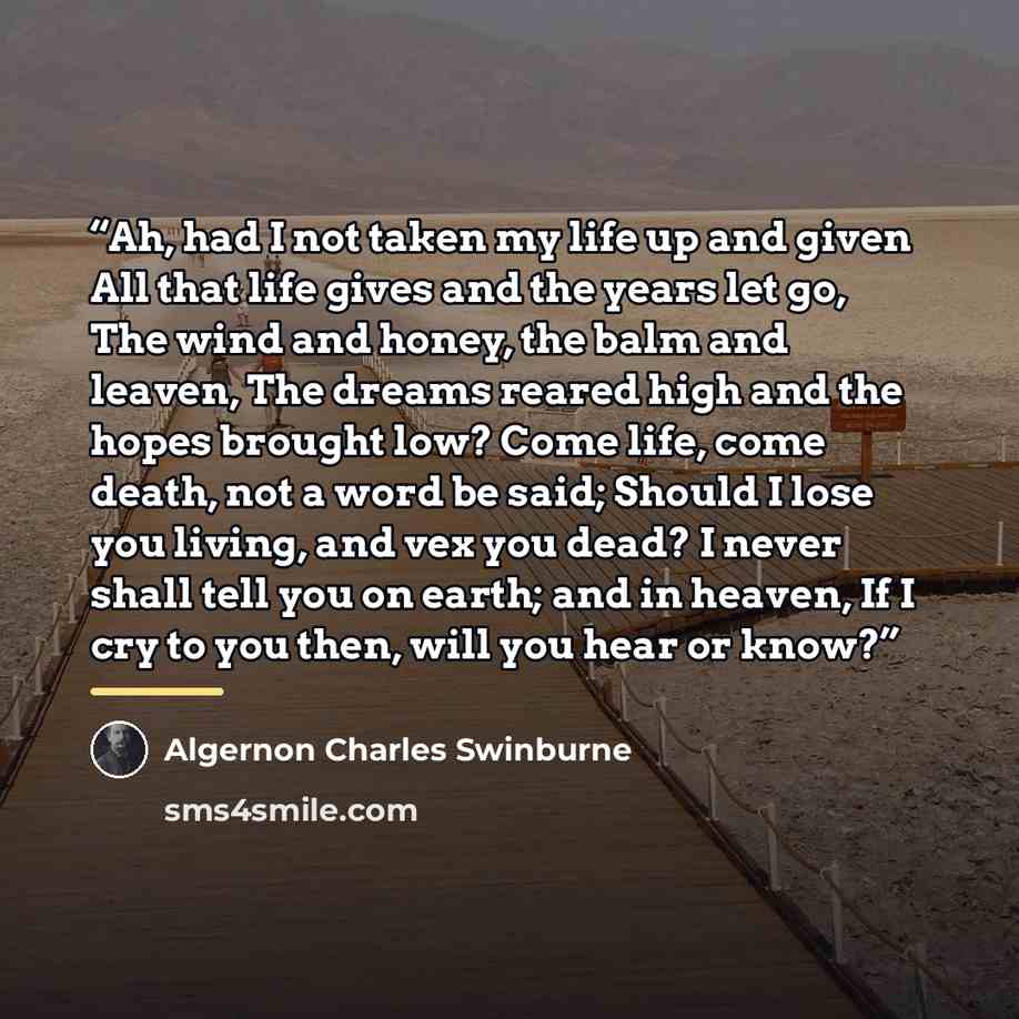 “Ah, had I not taken my life up and given All that life gives and the years let go, The wind and honey, the balm and leaven, The dreams reared high and the hopes brought low? Come life, come death, not a word be said; Should I lose you living, and vex you dead? I never shall tell you on earth; and…” quote by Algernon Charles Swinburne