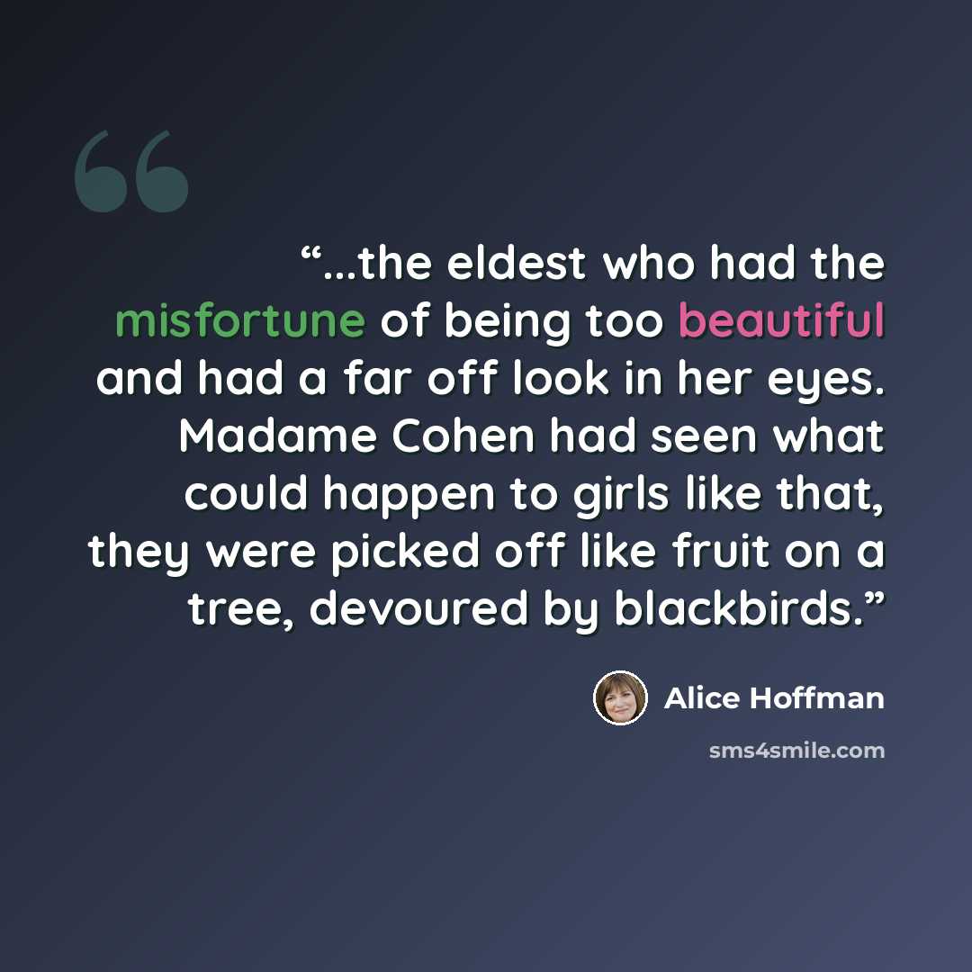“...the eldest who had the misfortune of being too beautiful and had a far off look in her eyes. Madame Cohen had seen what could happen to girls like that, they were picked off like fruit on a tree, devoured by blackbirds.” quote by Alice Hoffman