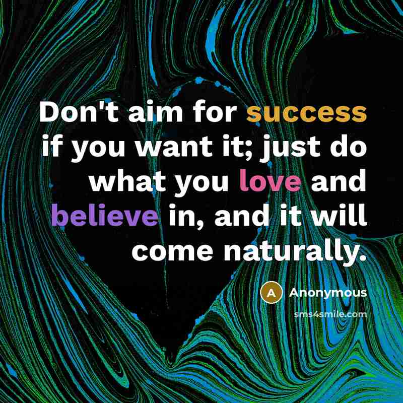 “Don't aim for success if you want it; just do what you love and believe in, and it will come naturally.” quote by Anonymous