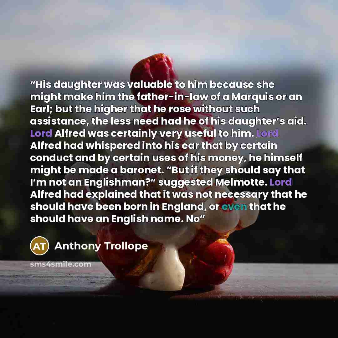 “His daughter was valuable to him because she might make him the father-in-law of a Marquis or an Earl; but the higher that he rose without such assistance, the less need had he of his daughter’s aid. Lord Alfred was certainly very useful to him. Lord Alfred had whispered into his ear that by…” quote by Anthony Trollope