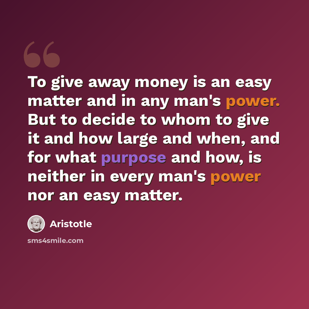 “To give away money is an easy matter and in any man's power. But to decide to whom to give it and how large and when, and for what purpose and how, is neither in every man's power nor an easy matter.” quote by Aristotle