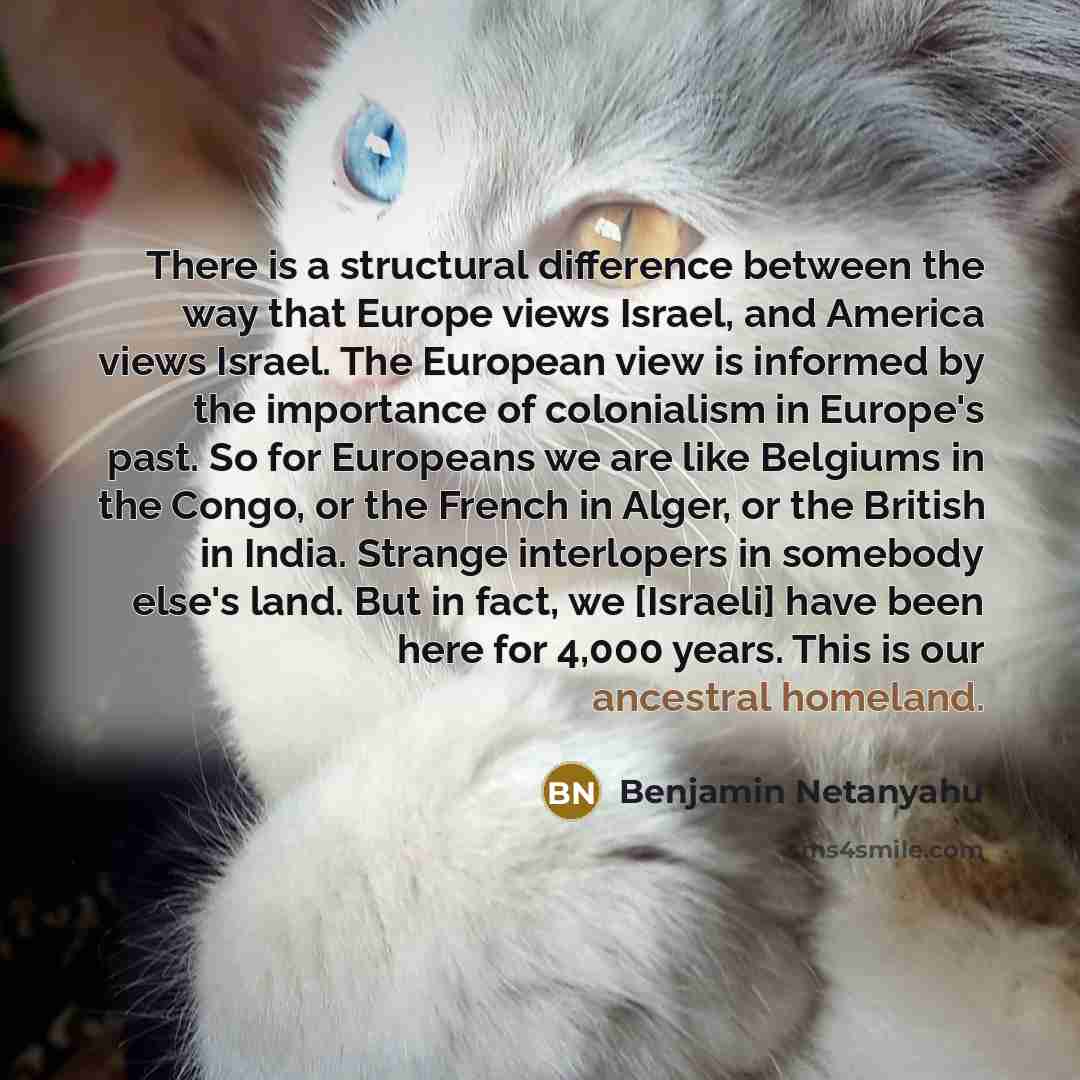 “There is a structural difference between the way that Europe views Israel, and America views Israel. The European view is informed by the importance of colonialism in Europe's past. So for Europeans we are like Belgiums in the Congo, or the French in Alger, or the British in India. Strange…” quote by Benjamin Netanyahu