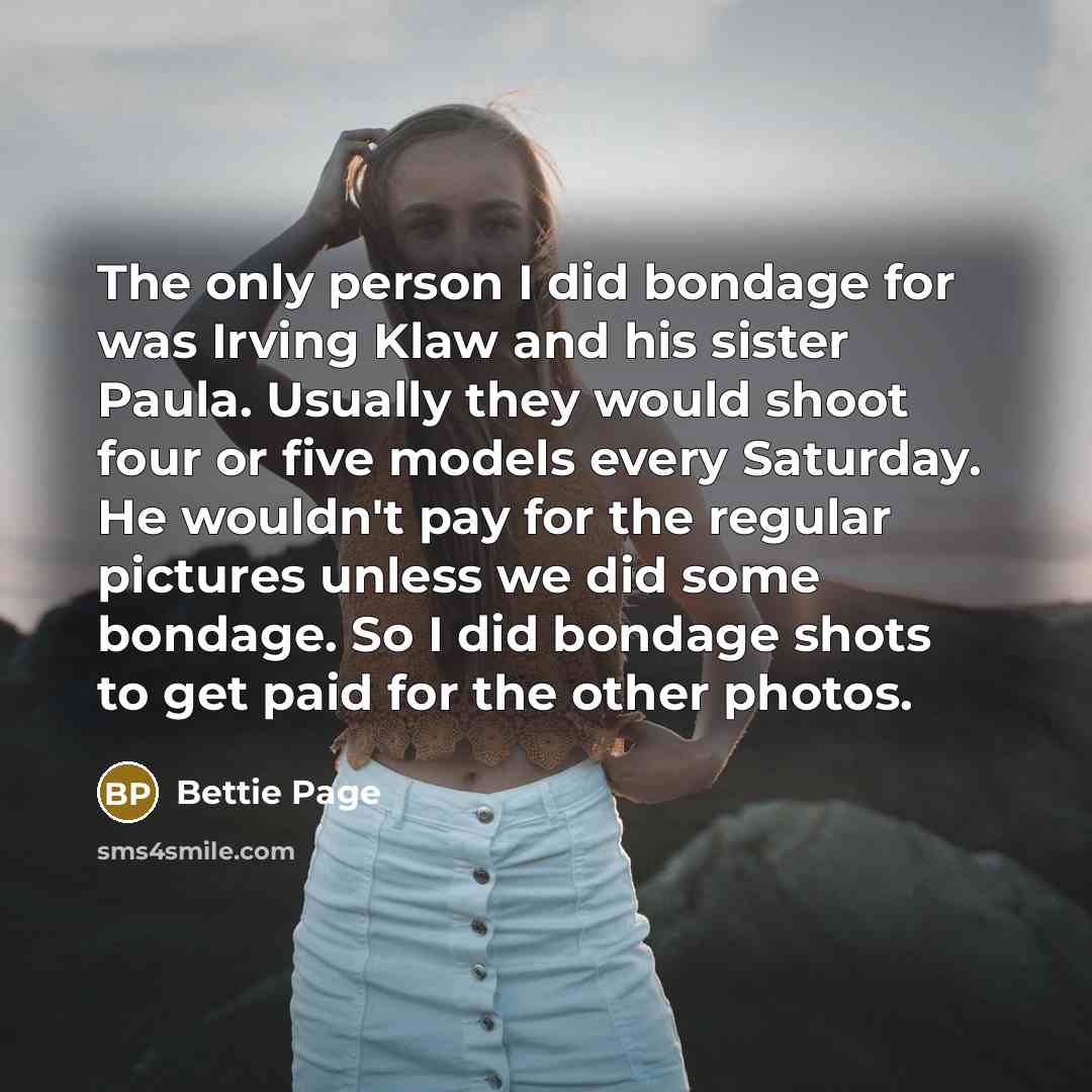 “The only person I did bondage for was Irving Klaw and his sister Paula. Usually they would shoot four or five models every Saturday. He wouldn't pay for the regular pictures unless we did some bondage. So I did bondage shots to get paid for the other photos.” quote by Bettie Page