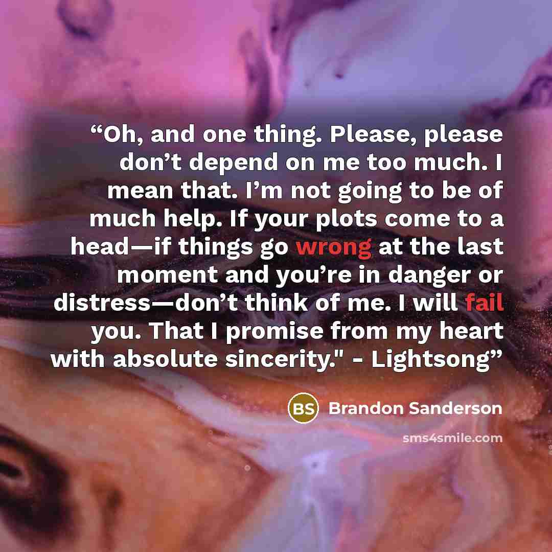 “Oh, and one thing. Please, please don’t depend on me too much. I mean that. I’m not going to be of much help. If your plots come to a head—if things go wrong at the last moment and you’re in danger or distress—don’t think of me. I will fail you. That I promise from my heart with absolute…” quote by Brandon Sanderson