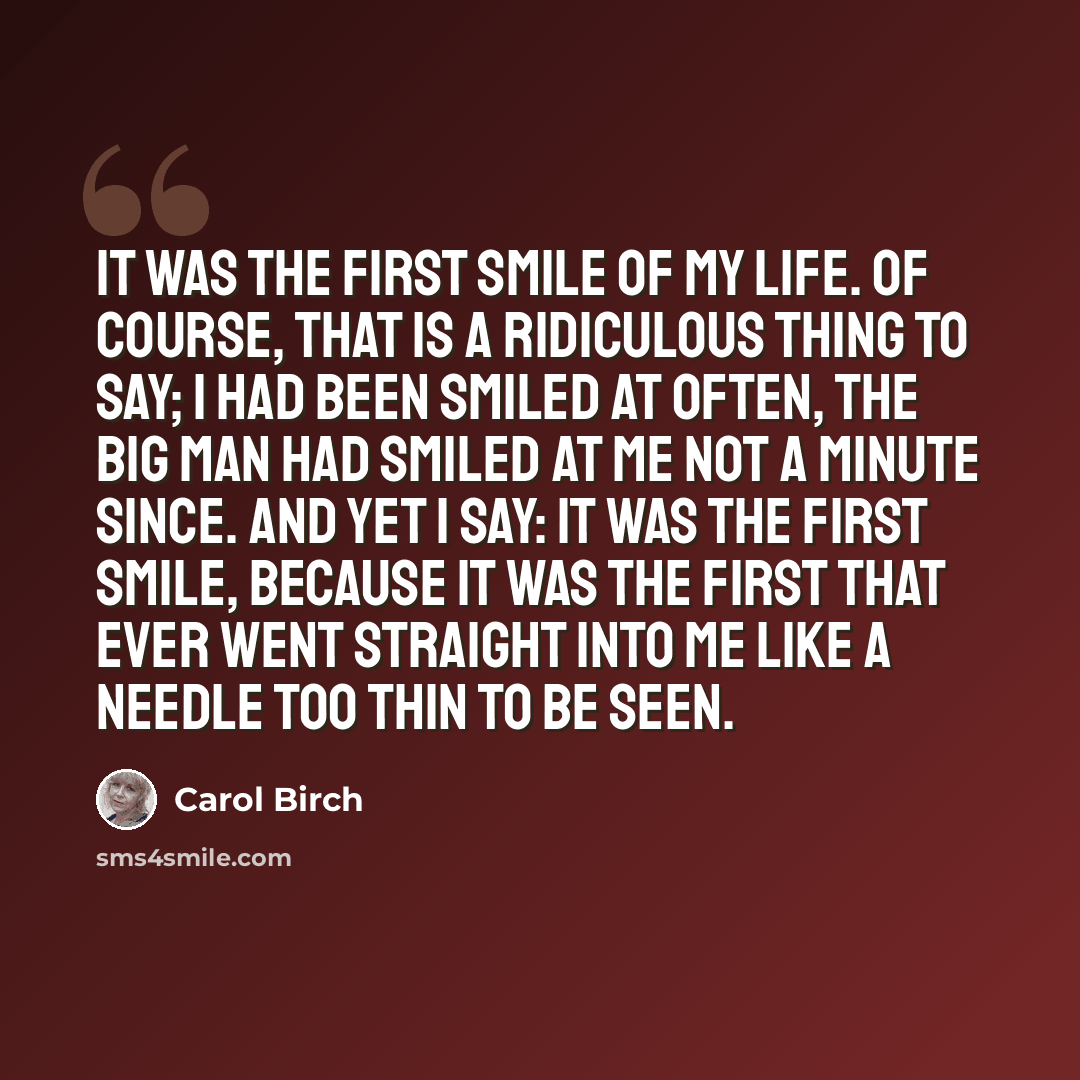 “It was the first smile of my life. Of course, that is a ridiculous thing to say; I had been smiled at often, the big man had smiled at me not a minute since. And yet I say: it was the first smile, because it was the first that ever went straight into me like a needle too thin to be seen.” quote by Carol Birch