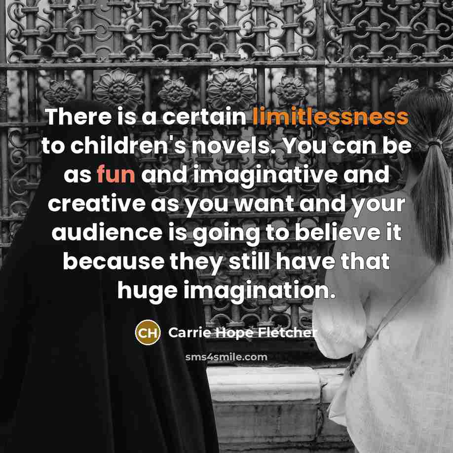 “There is a certain limitlessness to children's novels. You can be as fun and imaginative and creative as you want and your audience is going to believe it because they still have that huge imagination.” quote by Carrie Hope Fletcher