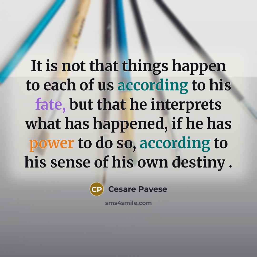 “It is not that things happen to each of us according to his fate, but that he interprets what has happened, if he has power to do so, according to his sense of his own destiny .” quote by Cesare Pavese