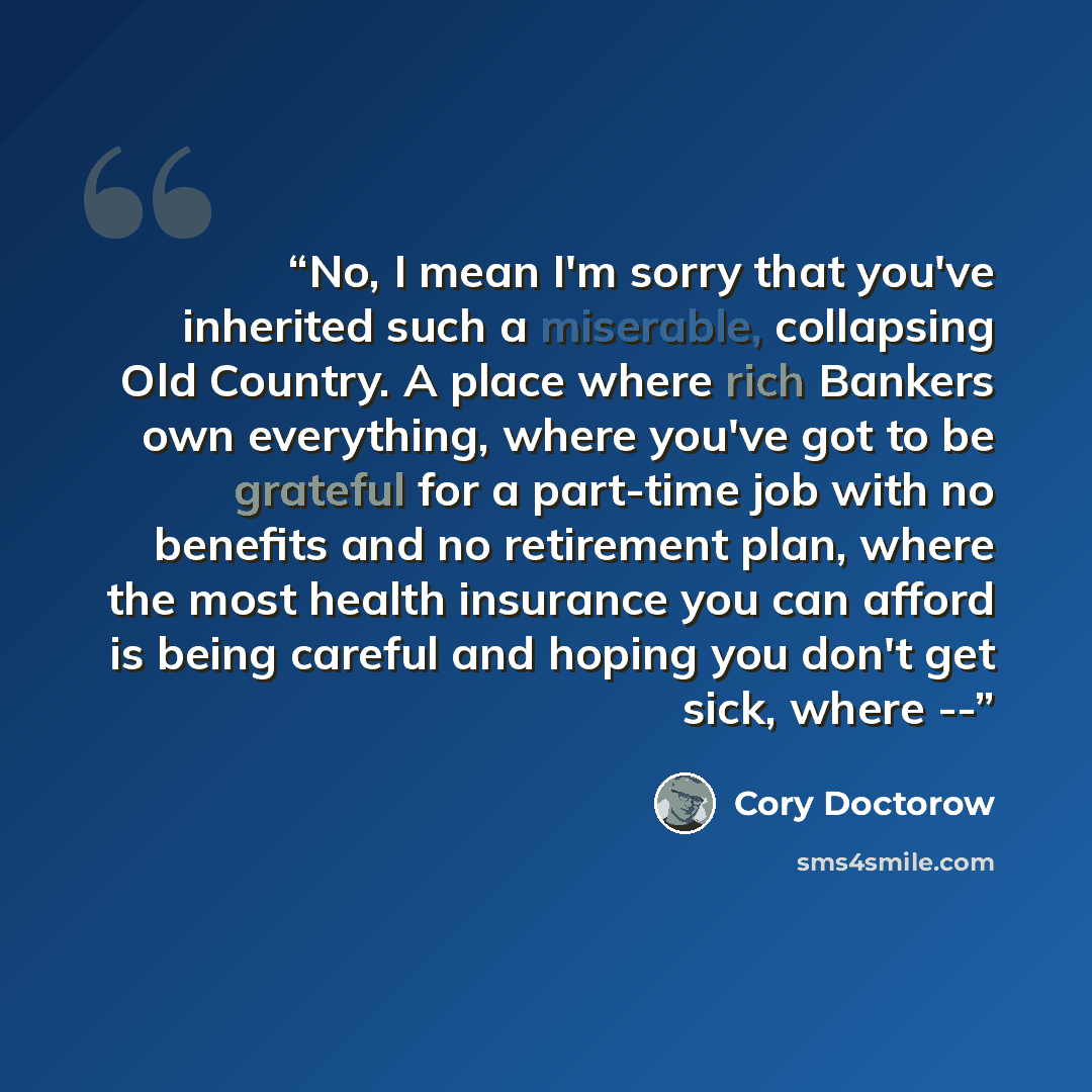 “No, I mean I'm sorry that you've inherited such a miserable, collapsing Old Country. A place where rich Bankers own everything, where you've got to be grateful for a part-time job with no benefits and no retirement plan, where the most health insurance you can afford is being careful and hoping…” quote by Cory Doctorow