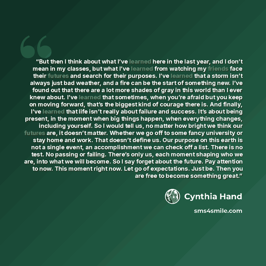 “But then I think about what I’ve learned here in the last year, and I don’t mean in my classes, but what I’ve learned from watching my friends face their futures and search for their purposes. I’ve learned that a storm isn’t always just bad weather, and a fire can be the start of something new…” quote by Cynthia Hand