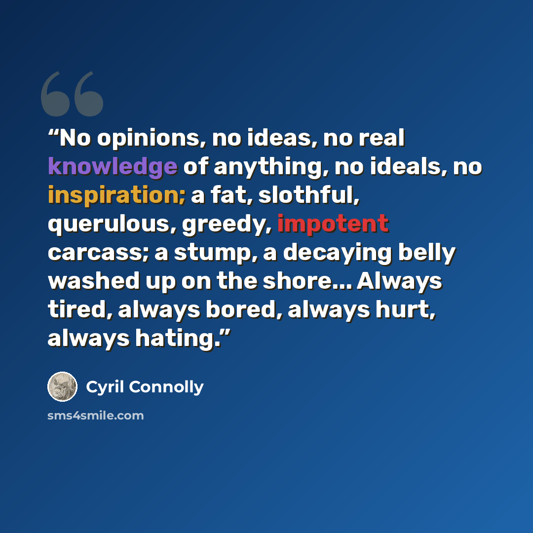 “No opinions, no ideas, no real knowledge of anything, no ideals, no inspiration; a fat, slothful, querulous, greedy, impotent carcass; a stump, a decaying belly washed up on the shore... Always tired, always bored, always hurt, always hating.” quote by Cyril Connolly