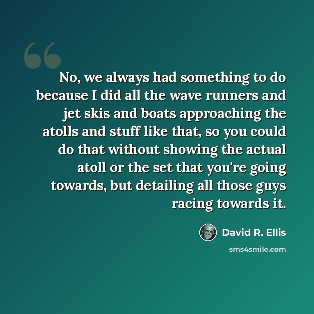 “No, we always had something to do because I did all the wave runners and jet skis and boats approaching the atolls and stuff like that, so you could do that without showing the actual atoll or the set that you're going towards, but detailing all those guys racing towards it.” quote by David R. Ellis