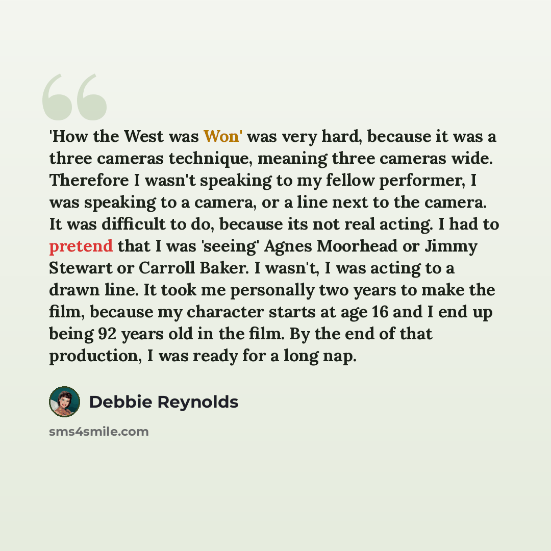“'How the West was Won' was very hard, because it was a three cameras technique, meaning three cameras wide. Therefore I wasn't speaking to my fellow performer, I was speaking to a camera, or a line next to the camera. It was difficult to do, because its not real acting. I had to pretend that I was…” quote by Debbie Reynolds