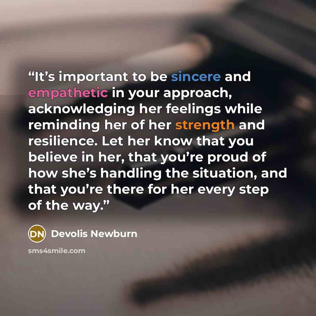 “It’s important to be sincere and empathetic in your approach, acknowledging her feelings while reminding her of her strength and resilience. Let her know that you believe in her, that you’re proud of how she’s handling the situation, and that you’re there for her every step of the way.” quote by Devolis Newburn