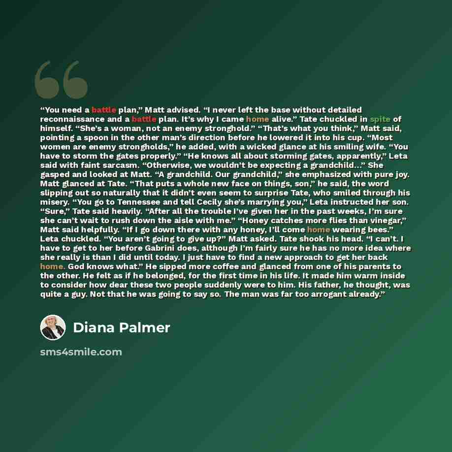 “You need a battle plan,” Matt advised. “I never left the base without detailed reconnaissance and a battle plan. It’s why I came home alive.” Tate chuckled in spite of himself. “She’s a woman, not an enemy stronghold.” “That’s what you think,” Matt said, pointing a spoon in the other man’s…” quote by Diana Palmer