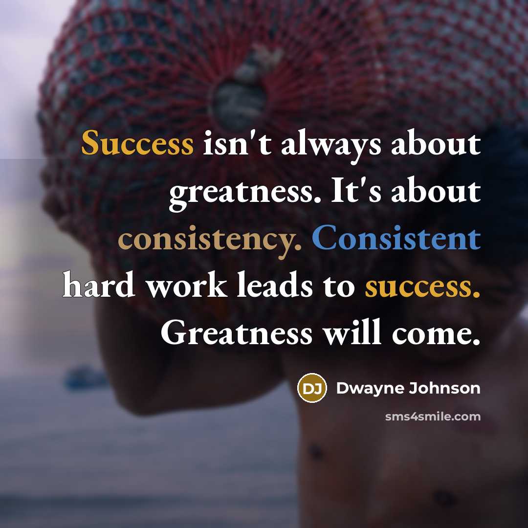 “Success isn't always about greatness. It's about consistency. Consistent hard work leads to success. Greatness will come.” quote by Dwayne Johnson