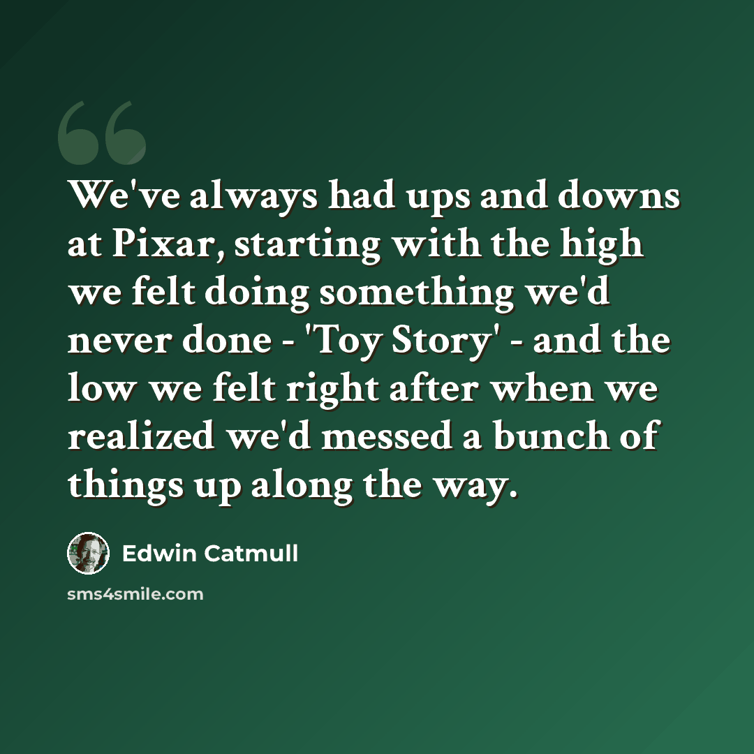 “We've always had ups and downs at Pixar, starting with the high we felt doing something we'd never done - 'Toy Story' - and the low we felt right after when we realized we'd messed a bunch of things up along the way.” quote by Edwin Catmull