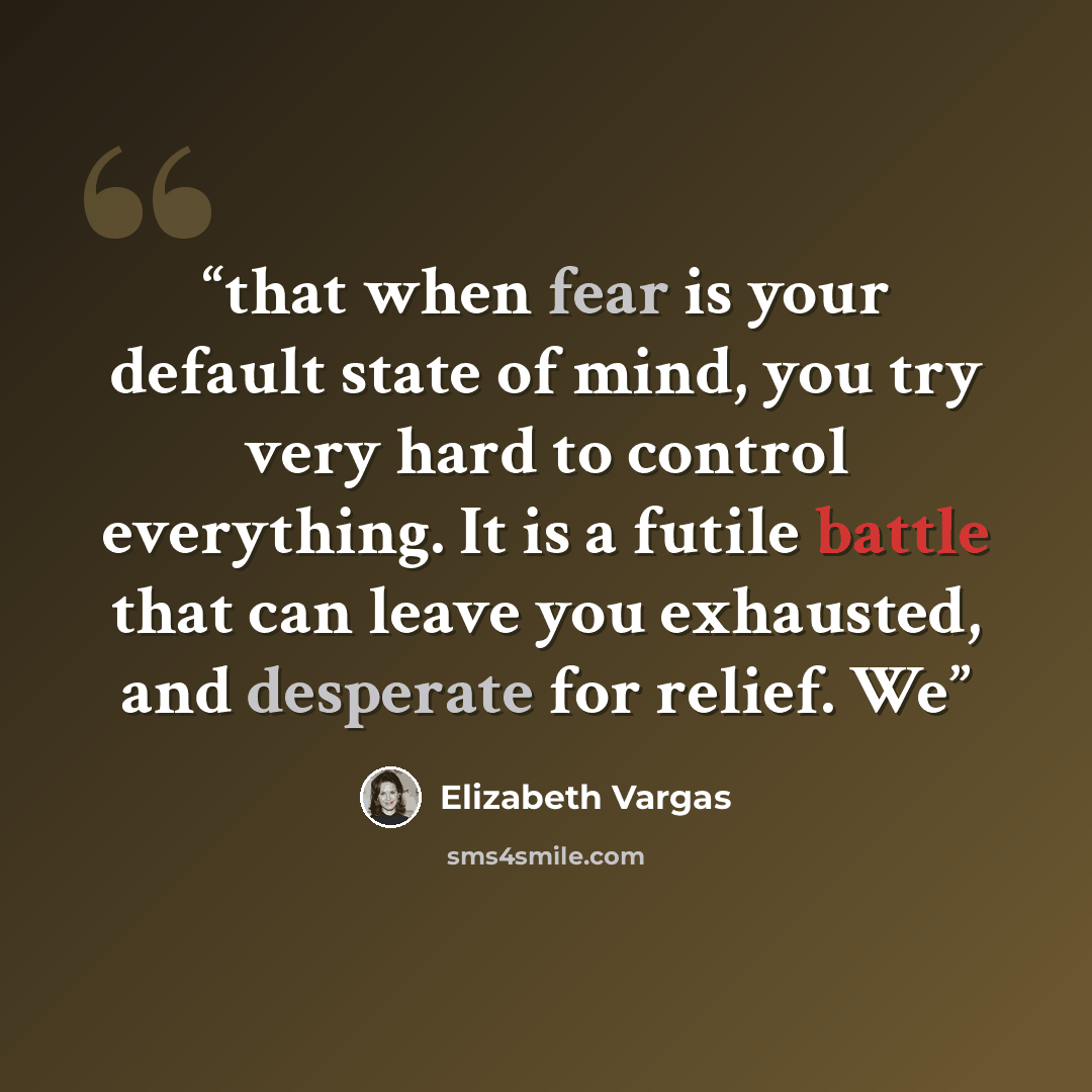 “that when fear is your default state of mind, you try very hard to control everything. It is a futile battle that can leave you exhausted, and desperate for relief. We” quote by Elizabeth Vargas