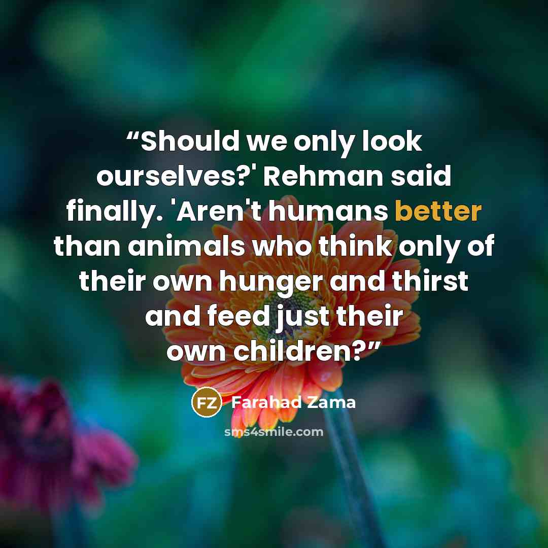 “Should we only look ourselves?' Rehman said finally. 'Aren't humans better than animals who think only of their own hunger and thirst and feed just their own children?” quote by Farahad Zama