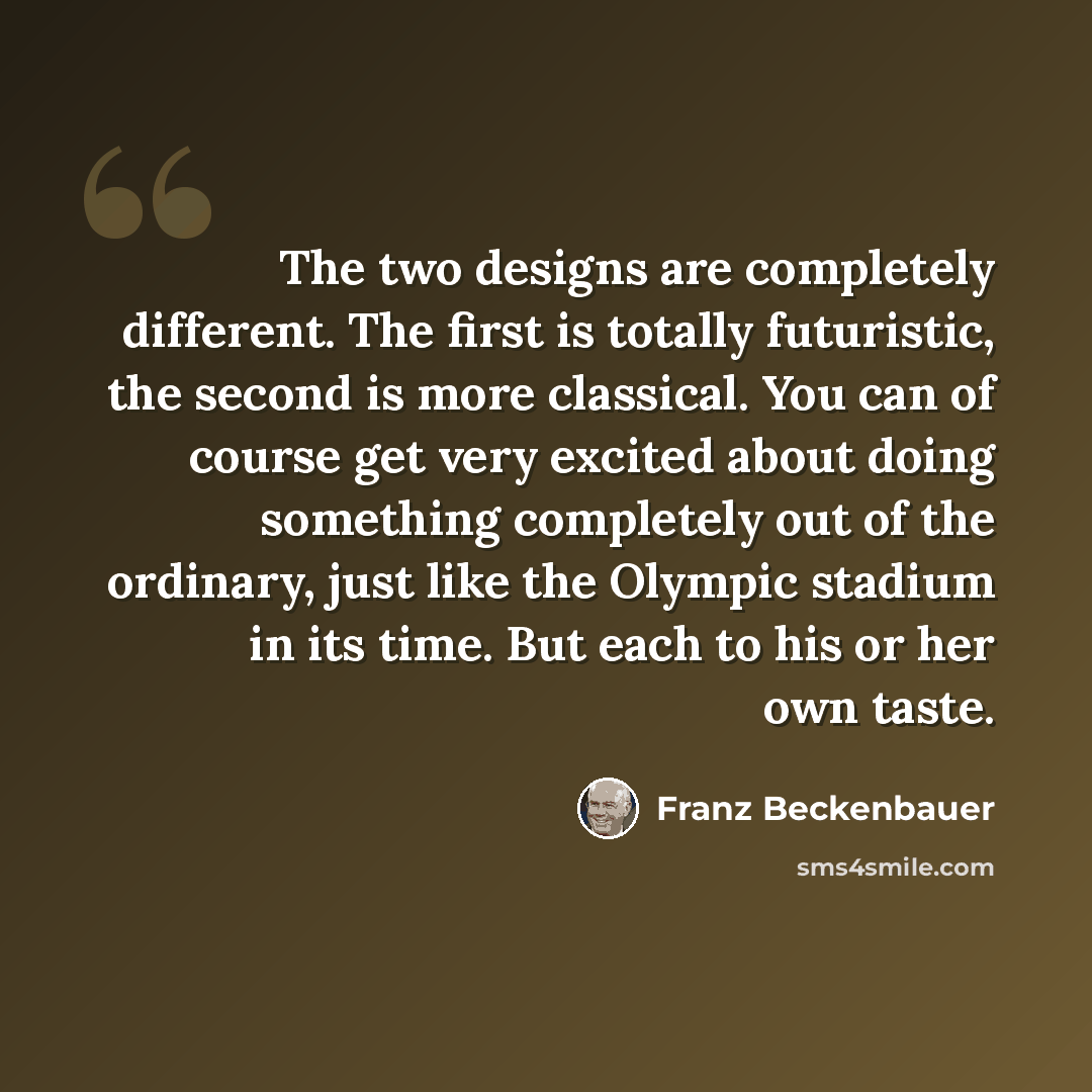 “The two designs are completely different. The first is totally futuristic, the second is more classical. You can of course get very excited about doing something completely out of the ordinary, just like the Olympic stadium in its time. But each to his or her own taste.” quote by Franz Beckenbauer