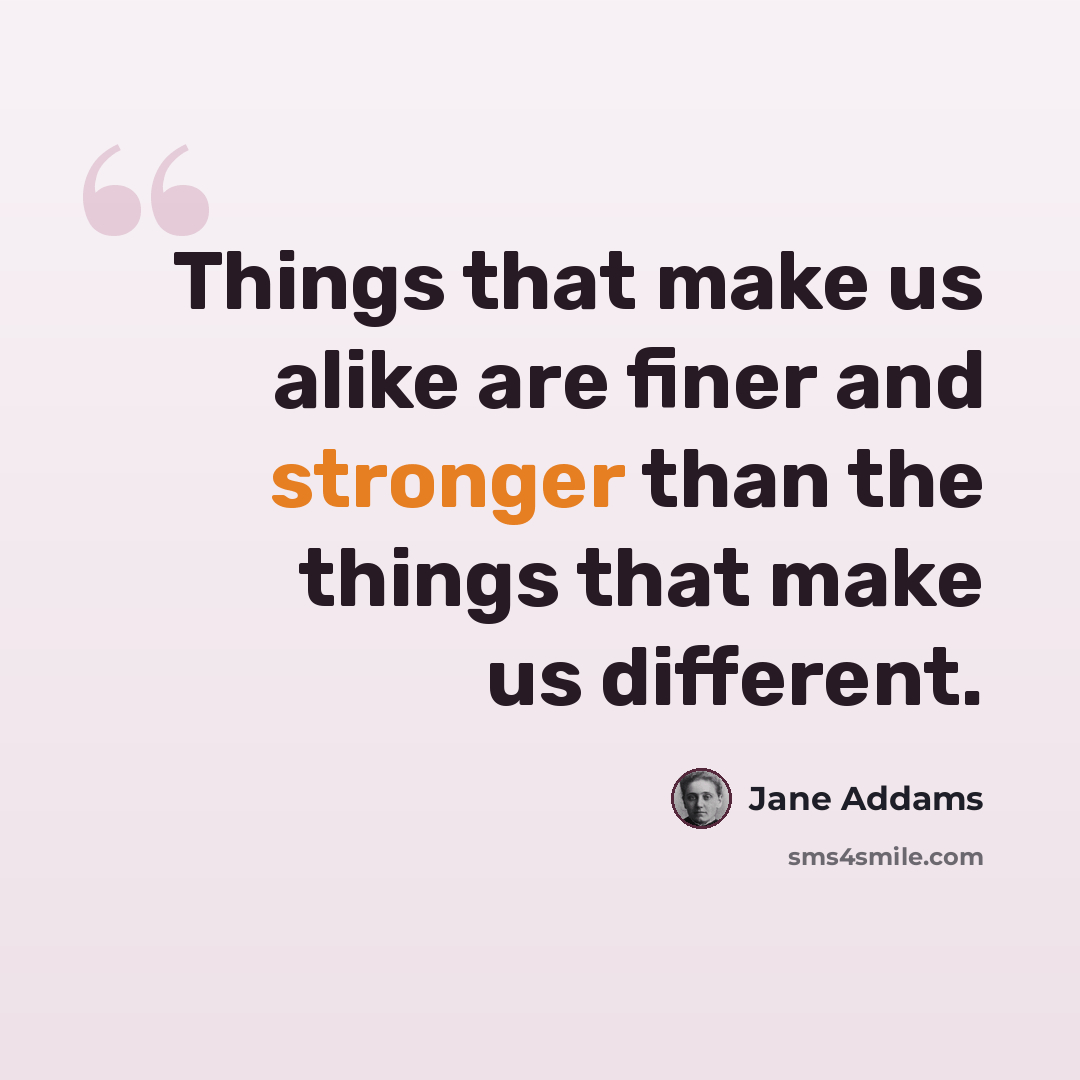 “Things that make us alike are finer and stronger than the things that make us different.” quote by Jane Addams