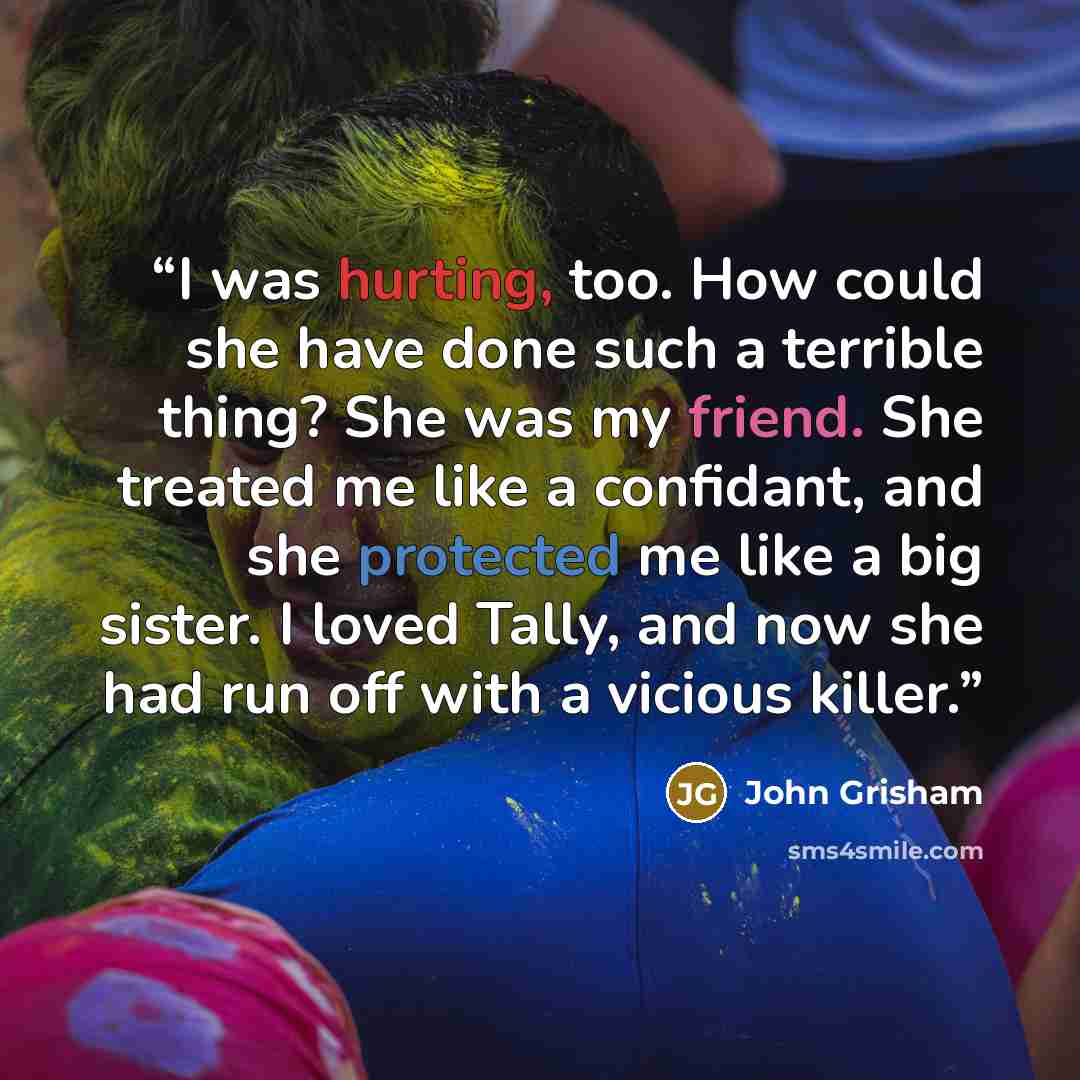 “I was hurting, too. How could she have done such a terrible thing? She was my friend. She treated me like a confidant, and she protected me like a big sister. I loved Tally, and now she had run off with a vicious killer.” quote by John Grisham