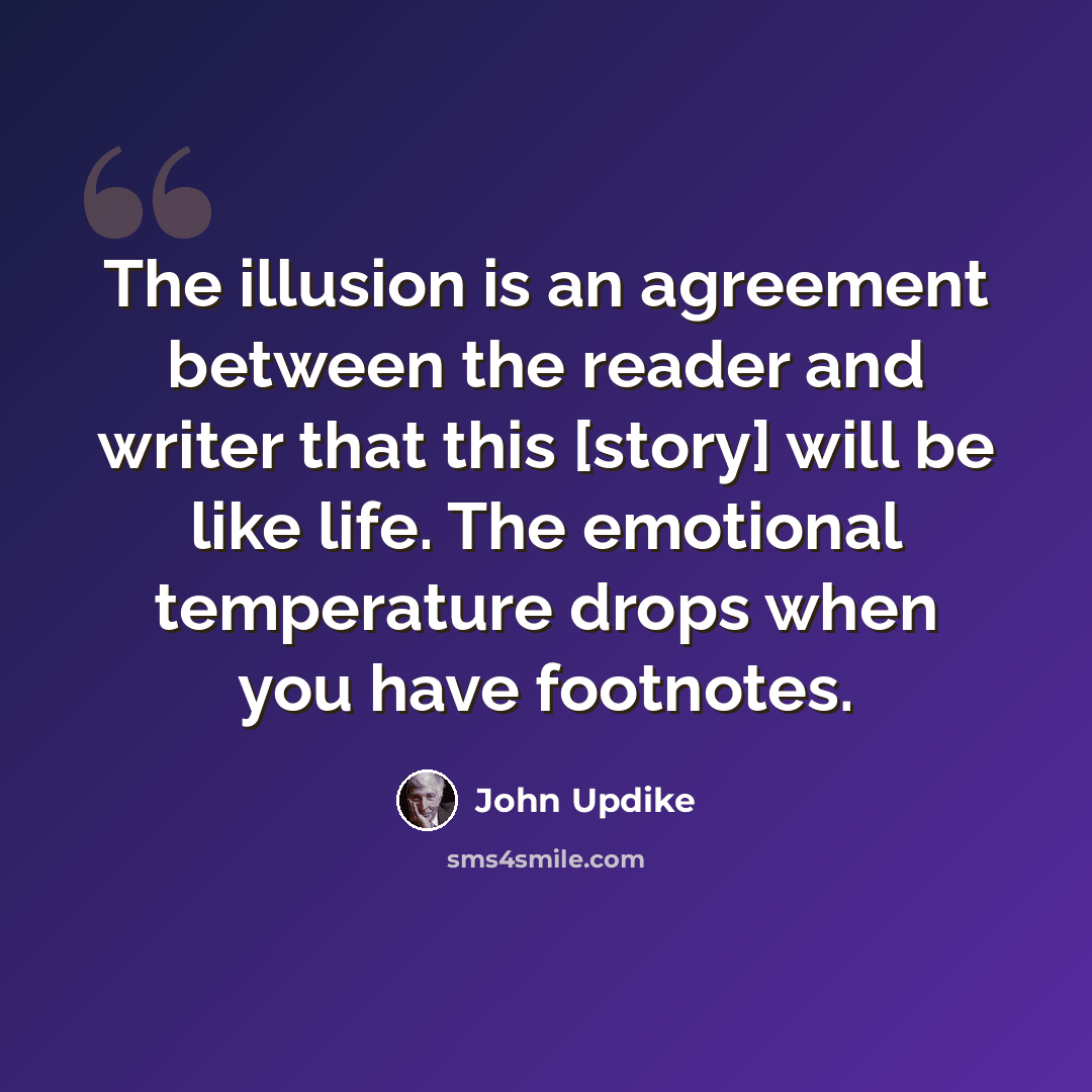 “The illusion is an agreement between the reader and writer that this [story] will be like life. The emotional temperature drops when you have footnotes.” quote by John Updike
