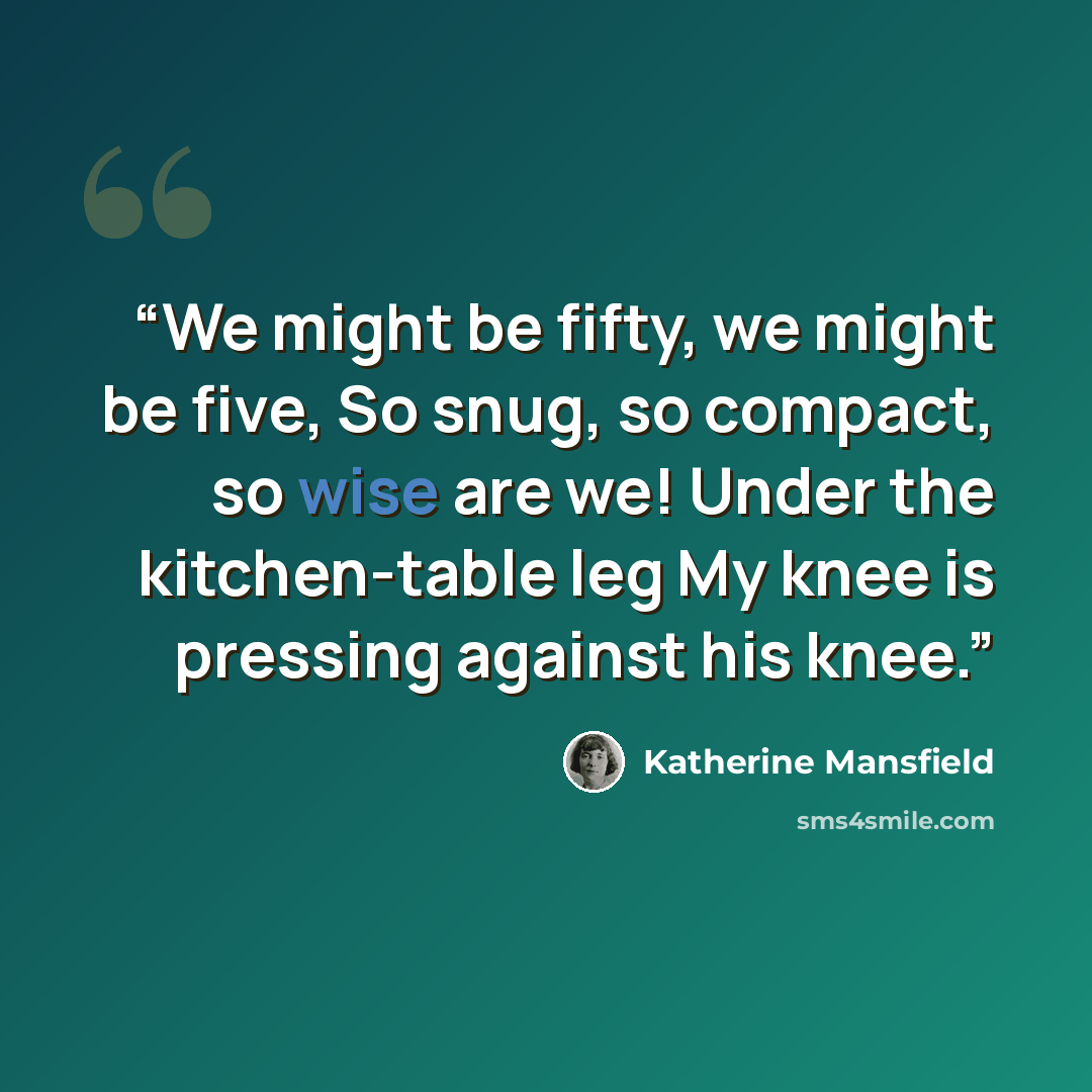 “We might be fifty, we might be five, So snug, so compact, so wise are we! Under the kitchen-table leg My knee is pressing against his knee.” quote by Katherine Mansfield