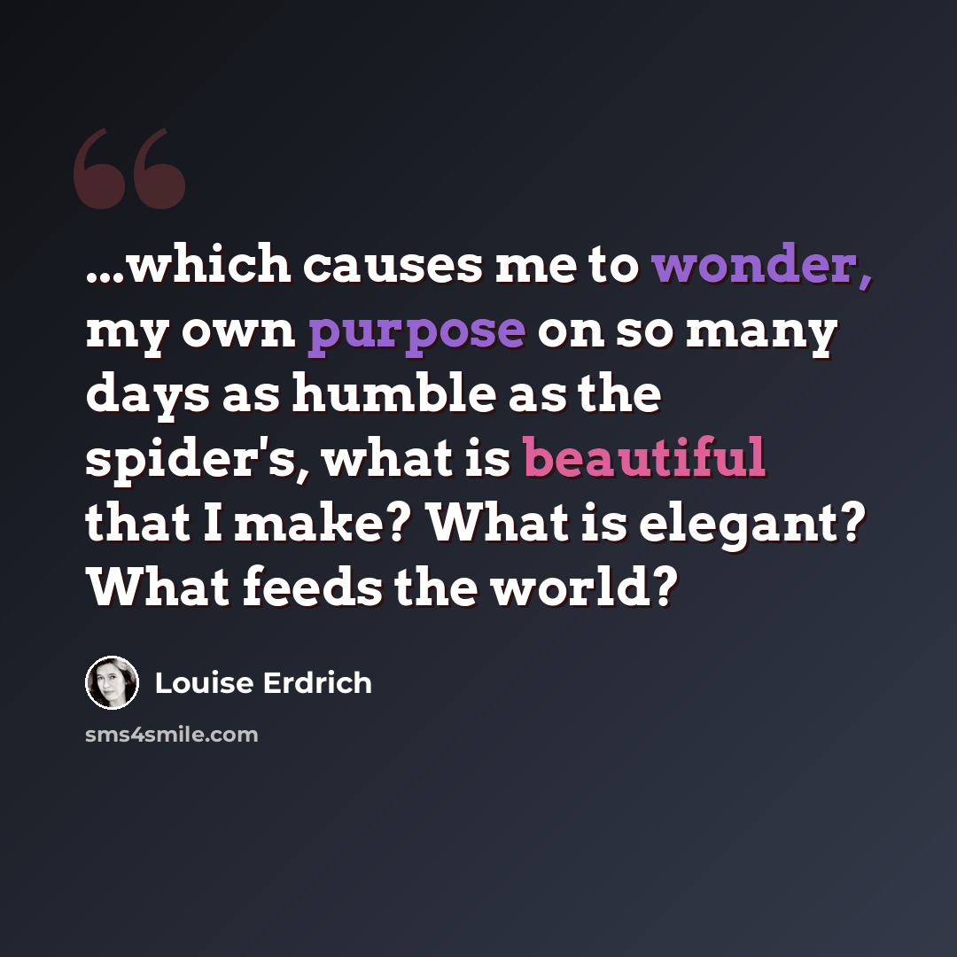 “...which causes me to wonder, my own purpose on so many days as humble as the spider's, what is beautiful that I make? What is elegant? What feeds the world?” quote by Louise Erdrich