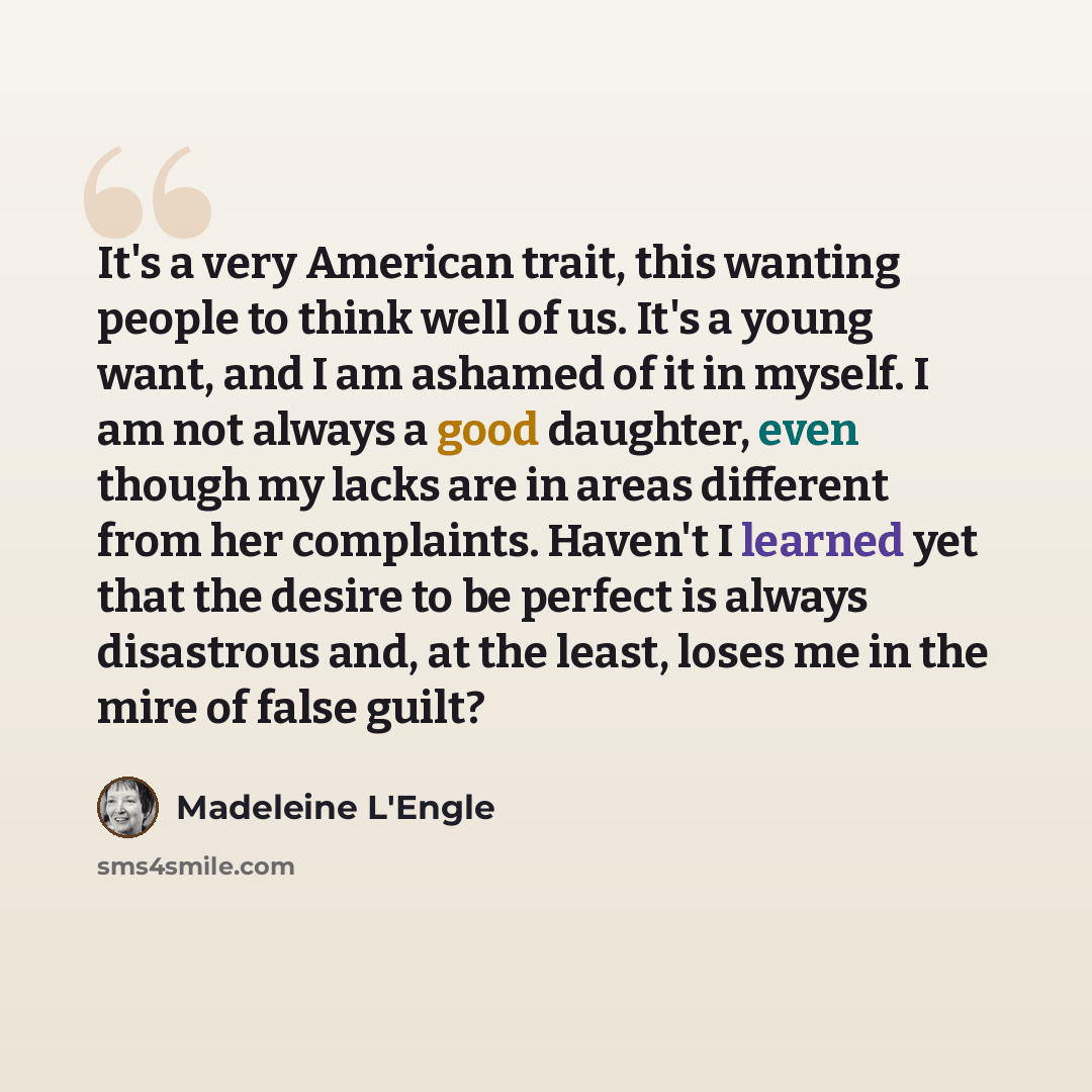 “It's a very American trait, this wanting people to think well of us. It's a young want, and I am ashamed of it in myself. I am not always a good daughter, even though my lacks are in areas different from her complaints. Haven't I learned yet that the desire to be perfect is always disastrous and…” quote by Madeleine L'Engle