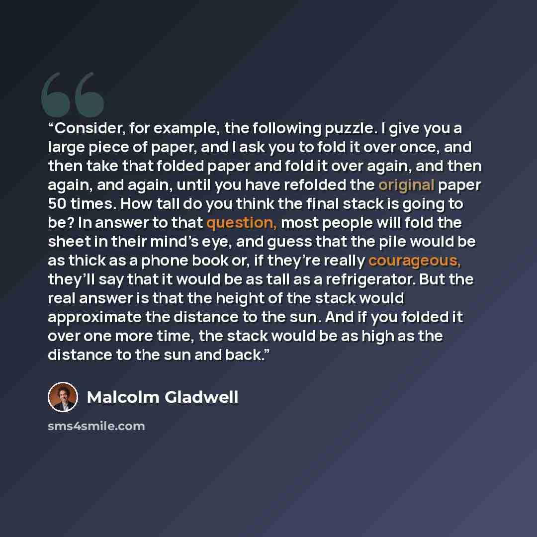 “Consider, for example, the following puzzle. I give you a large piece of paper, and I ask you to fold it over once, and then take that folded paper and fold it over again, and then again, and again, until you have refolded the original paper 50 times. How tall do you think the final stack is going…” quote by Malcolm Gladwell