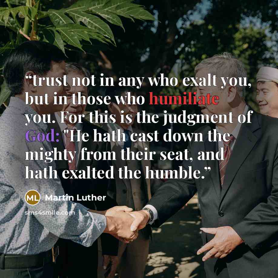 “trust not in any who exalt you, but in those who humiliate you. For this is the judgment of God: "He hath cast down the mighty from their seat, and hath exalted the humble.” quote by Martin Luther