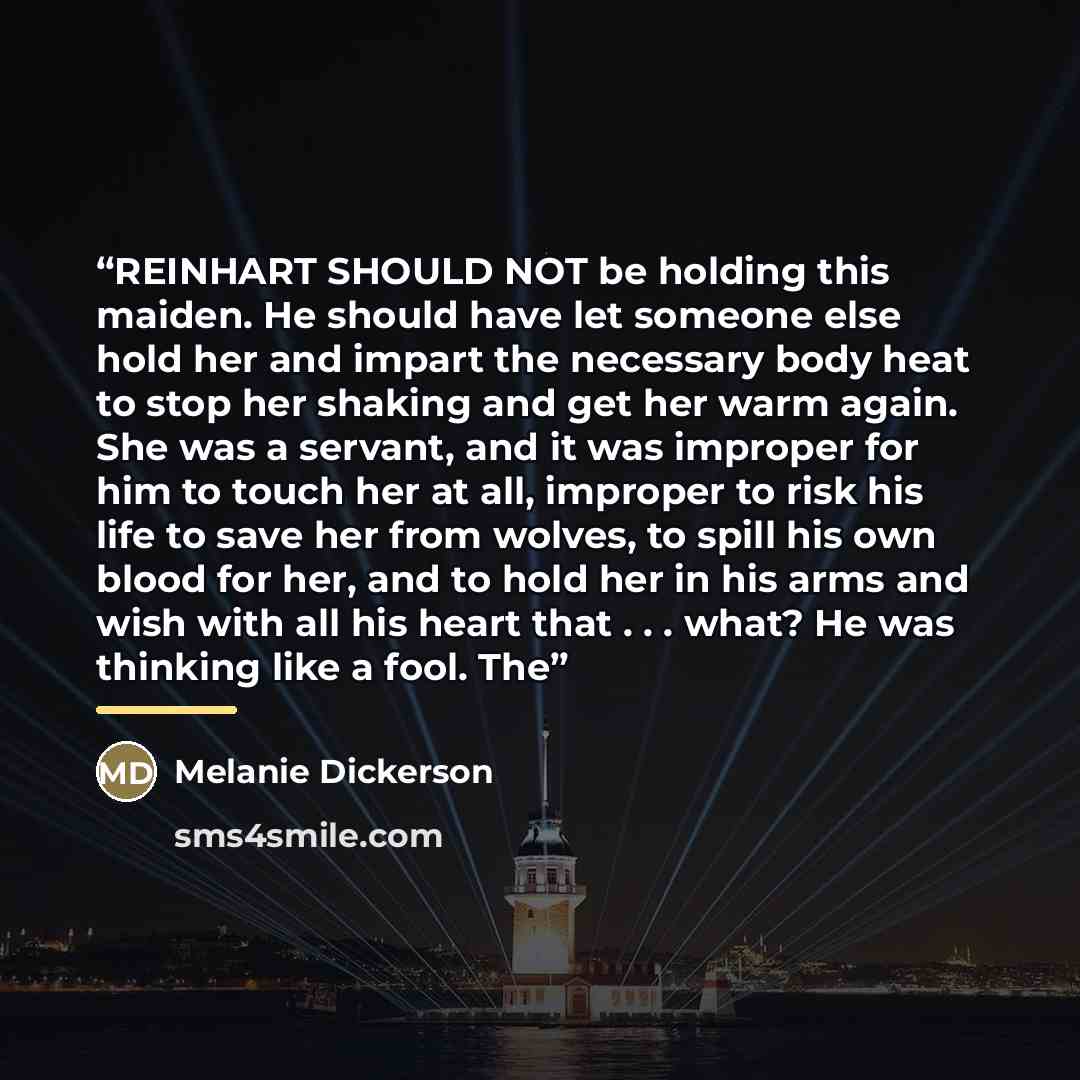 “REINHART SHOULD NOT be holding this maiden. He should have let someone else hold her and impart the necessary body heat to stop her shaking and get her warm again. She was a servant, and it was improper for him to touch her at all, improper to risk his life to save her from wolves, to spill his…” quote by Melanie Dickerson