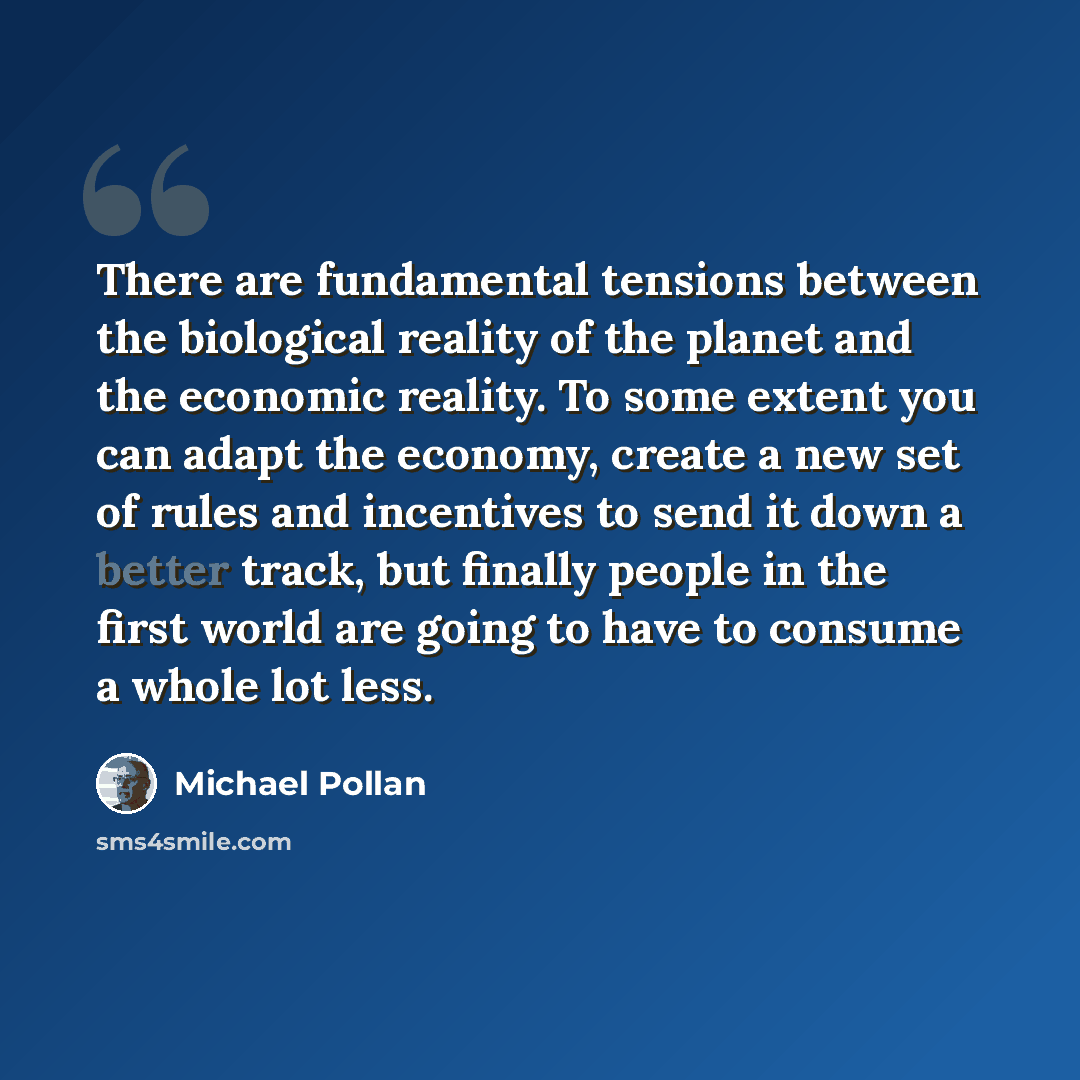 “There are fundamental tensions between the biological reality of the planet and the economic reality. To some extent you can adapt the economy, create a new set of rules and incentives to send it down a better track, but finally people in the first world are going to have to consume a whole lot…” quote by Michael Pollan