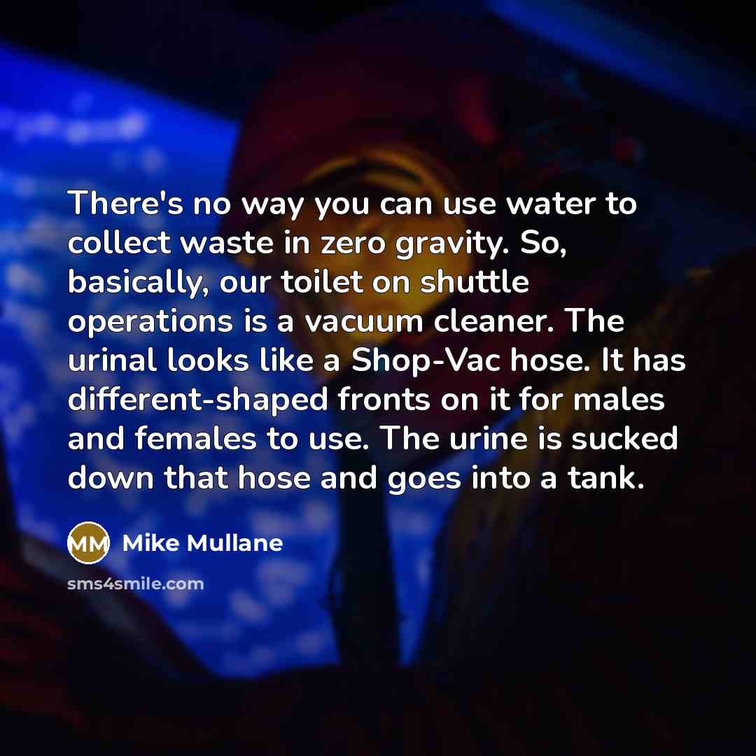 “There's no way you can use water to collect waste in zero gravity. So, basically, our toilet on shuttle operations is a vacuum cleaner. The urinal looks like a Shop-Vac hose. It has different-shaped fronts on it for males and females to use. The urine is sucked down that hose and goes into a tank.” quote by Mike Mullane